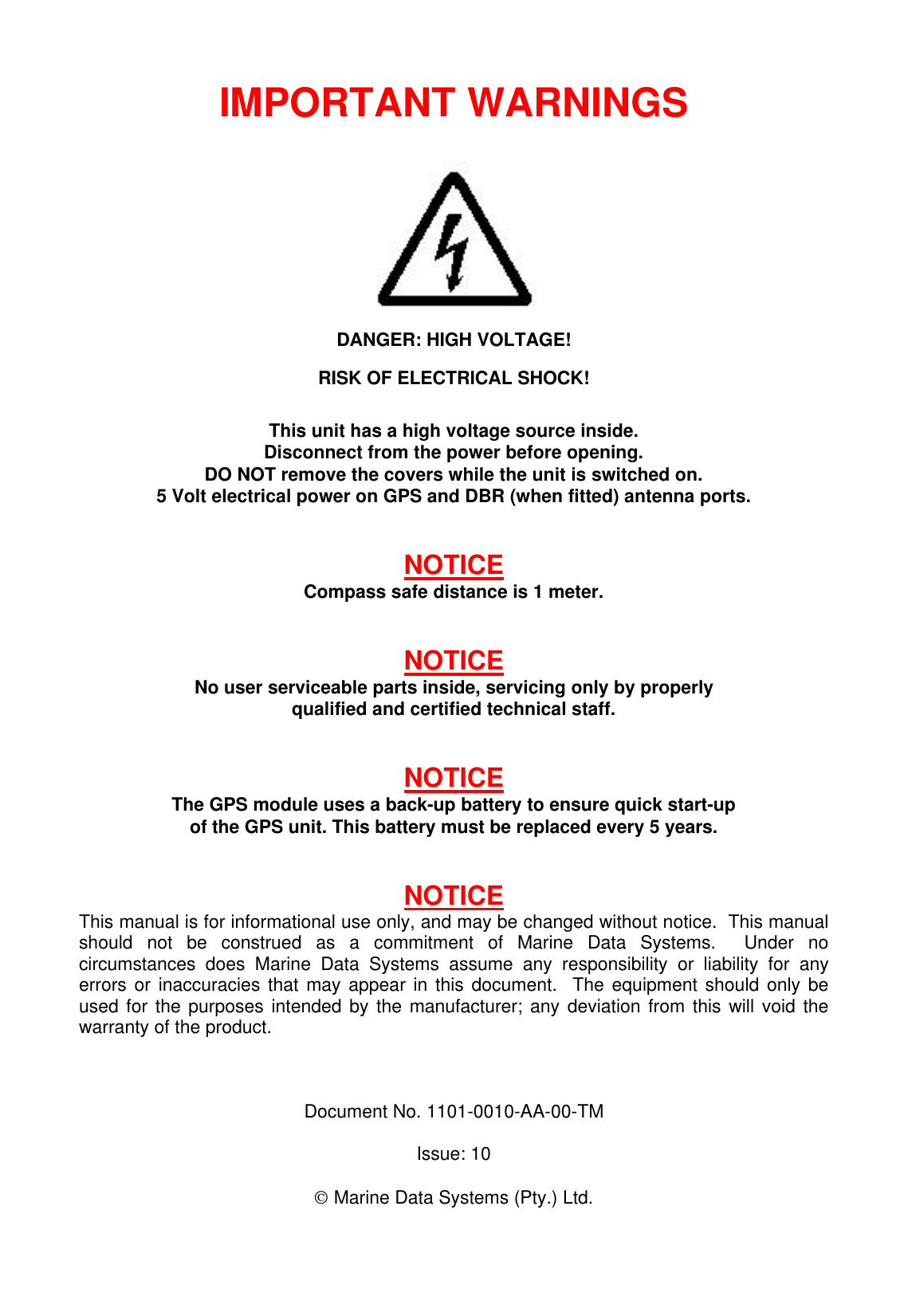 IMPORTANT WARNINGSDANGER: HIGH VOLTAGE!RISK OF ELECTRICAL SHOCK!This unit has a high voltage source inside.Disconnect from the power before opening.DO NOT remove the covers while the unit is switched on.5 Volt electrical power on GPS and DBR (when fitted) antenna ports.NOTICECompass safe distance is 1 meter.NOTICENo user serviceable parts inside, servicing only by properlyqualified and certified technical staff.NOTICEThe GPS module uses a back-up battery to ensure quick start-upof the GPS unit. This battery must be replaced every 5 years.NOTICEThis manual is for informational use only, and may be changed without notice.  This manualshould not be construed as a commitment of Marine Data Systems.  Under nocircumstances does Marine Data Systems assume any responsibility or liability for anyerrors or inaccuracies that may appear in this document.  The equipment should only beused for the purposes intended by the manufacturer; any deviation from this will void thewarranty of the product.Document No. 1101-0010-AA-00-TMIssue: 10 Marine Data Systems (Pty.) Ltd.