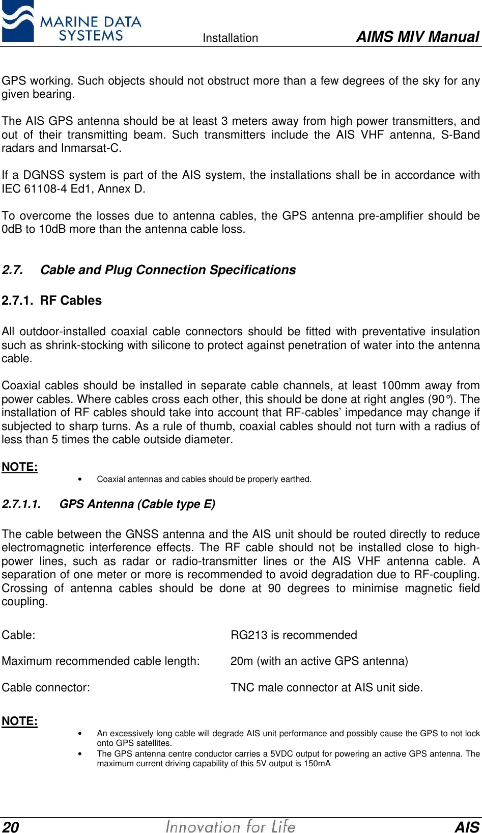    Installation AIMS MIV Manual20 AISGPS working. Such objects should not obstruct more than a few degrees of the sky for anygiven bearing.The AIS GPS antenna should be at least 3 meters away from high power transmitters, andout of their transmitting beam. Such transmitters include the AIS VHF antenna, S-Bandradars and Inmarsat-C.If a DGNSS system is part of the AIS system, the installations shall be in accordance withIEC 61108-4 Ed1, Annex D.To overcome the losses due to antenna cables, the GPS antenna pre-amplifier should be0dB to 10dB more than the antenna cable loss.2.7. Cable and Plug Connection Specifications2.7.1. RF CablesAll outdoor-installed coaxial cable connectors should be fitted with preventative insulationsuch as shrink-stocking with silicone to protect against penetration of water into the antennacable.Coaxial cables should be installed in separate cable channels, at least 100mm away frompower cables. Where cables cross each other, this should be done at right angles (90&deg;). Theinstallation of RF cables should take into account that RF-cables&rsquo; impedance may change ifsubjected to sharp turns. As a rule of thumb, coaxial cables should not turn with a radius ofless than 5 times the cable outside diameter.NOTE: &bull; Coaxial antennas and cables should be properly earthed.2.7.1.1. GPS Antenna (Cable type E)The cable between the GNSS antenna and the AIS unit should be routed directly to reduceelectromagnetic interference effects. The RF cable should not be installed close to high-power lines, such as radar or radio-transmitter lines or the AIS VHF antenna cable. Aseparation of one meter or more is recommended to avoid degradation due to RF-coupling.Crossing of antenna cables should be done at 90 degrees to minimise magnetic fieldcoupling.Cable:  RG213 is recommendedMaximum recommended cable length:  20m (with an active GPS antenna)Cable connector:  TNC male connector at AIS unit side.NOTE: &bull; An excessively long cable will degrade AIS unit performance and possibly cause the GPS to not lockonto GPS satellites.&bull; The GPS antenna centre conductor carries a 5VDC output for powering an active GPS antenna. Themaximum current driving capability of this 5V output is 150mA