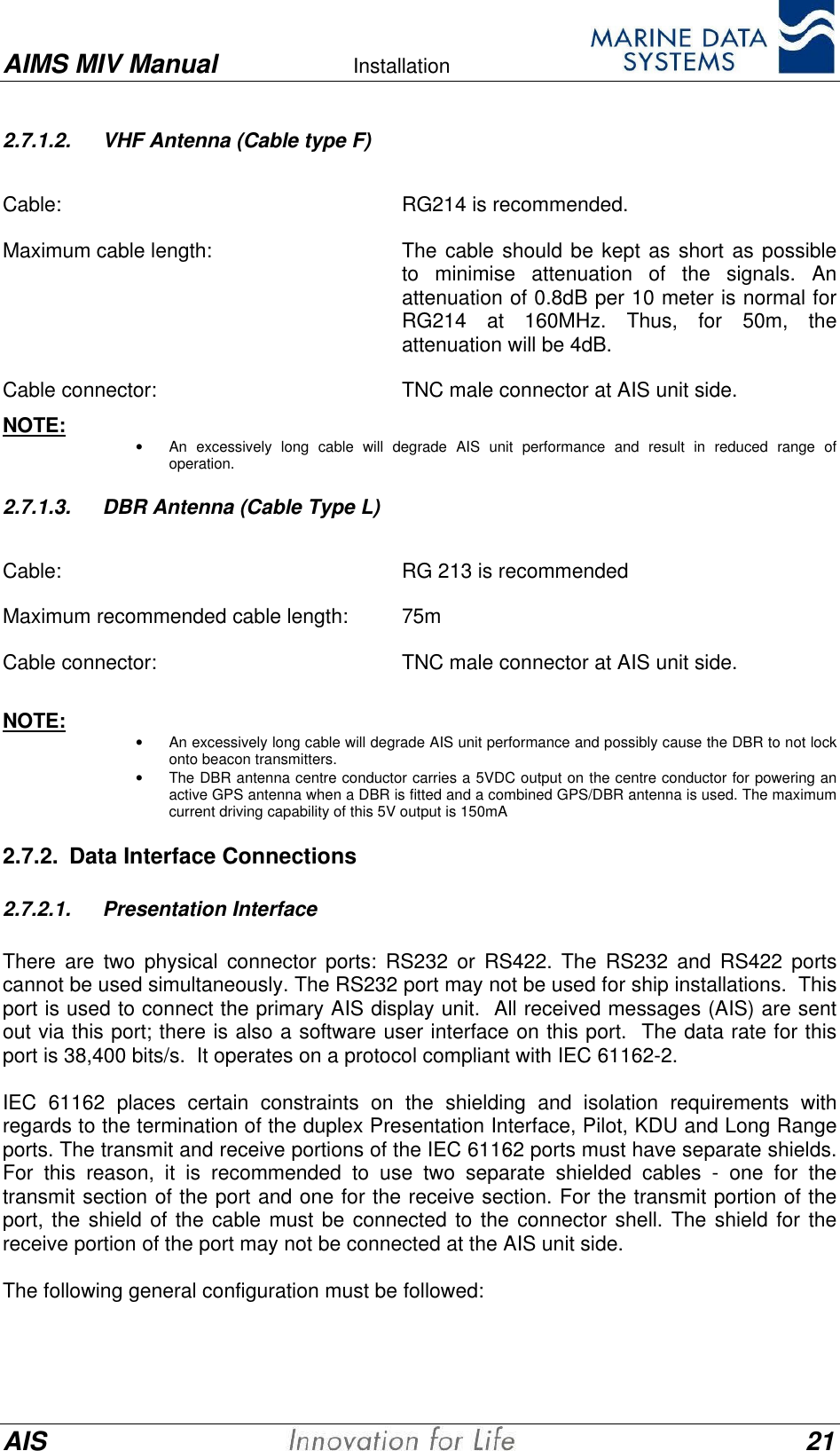 AIMS MIV Manual Installation      AIS 212.7.1.2. VHF Antenna (Cable type F)  Cable:  RG214 is recommended. Maximum cable length:  The cable should be kept as short as possibleto minimise attenuation of the signals. Anattenuation of 0.8dB per 10 meter is normal forRG214 at 160MHz. Thus, for 50m, theattenuation will be 4dB. Cable connector:  TNC male connector at AIS unit side. NOTE: &bull; An excessively long cable will degrade AIS unit performance and result in reduced range ofoperation.2.7.1.3. DBR Antenna (Cable Type L)  Cable:  RG 213 is recommended Maximum recommended cable length:  75m Cable connector:  TNC male connector at AIS unit side.  NOTE: &bull; An excessively long cable will degrade AIS unit performance and possibly cause the DBR to not lockonto beacon transmitters.&bull; The DBR antenna centre conductor carries a 5VDC output on the centre conductor for powering anactive GPS antenna when a DBR is fitted and a combined GPS/DBR antenna is used. The maximumcurrent driving capability of this 5V output is 150mA2.7.2. Data Interface Connections2.7.2.1. Presentation InterfaceThere are two physical connector ports: RS232 or RS422. The RS232 and RS422 portscannot be used simultaneously. The RS232 port may not be used for ship installations.  Thisport is used to connect the primary AIS display unit.  All received messages (AIS) are sentout via this port; there is also a software user interface on this port.  The data rate for thisport is 38,400 bits/s.  It operates on a protocol compliant with IEC 61162-2.IEC 61162 places certain constraints on the shielding and isolation requirements withregards to the termination of the duplex Presentation Interface, Pilot, KDU and Long Rangeports. The transmit and receive portions of the IEC 61162 ports must have separate shields.For this reason, it is recommended to use two separate shielded cables - one for thetransmit section of the port and one for the receive section. For the transmit portion of theport, the shield of the cable must be connected to the connector shell. The shield for thereceive portion of the port may not be connected at the AIS unit side.The following general configuration must be followed: