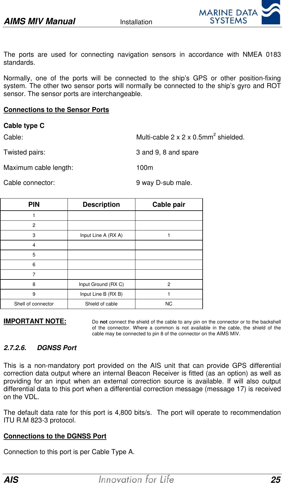 AIMS MIV Manual Installation      AIS 25The ports are used for connecting navigation sensors in accordance with NMEA 0183standards.Normally, one of the ports will be connected to the ship&rsquo;s GPS or other position-fixingsystem. The other two sensor ports will normally be connected to the ship&rsquo;s gyro and ROTsensor. The sensor ports are interchangeable.Connections to the Sensor PortsCable type CCable:  Multi-cable 2 x 2 x 0.5mm2 shielded.Twisted pairs:  3 and 9, 8 and spareMaximum cable length:  100mCable connector:  9 way D-sub male.PIN Description Cable pair123Input Line A (RX A) 145678Input Ground (RX C) 29Input Line B (RX B) 1Shell of connector Shield of cable NCIMPORTANT NOTE: Do not connect the shield of the cable to any pin on the connector or to the backshellof the connector. Where a common is not available in the cable, the shield of thecable may be connected to pin 8 of the connector on the AIMS MIV.2.7.2.6. DGNSS PortThis is a non-mandatory port provided on the AIS unit that can provide GPS differentialcorrection data output where an internal Beacon Receiver is fitted (as an option) as well asproviding for an input when an external correction source is available. If will also outputdifferential data to this port when a differential correction message (message 17) is receivedon the VDL.The default data rate for this port is 4,800 bits/s.  The port will operate to recommendationITU R.M 823-3 protocol.Connections to the DGNSS PortConnection to this port is per Cable Type A.