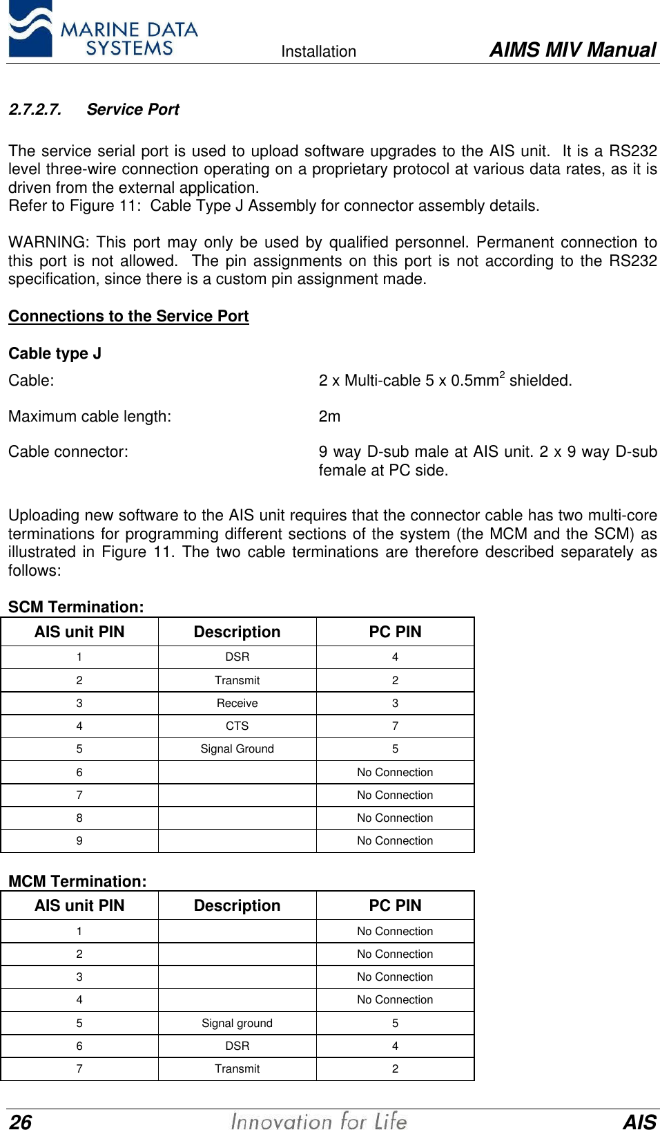    Installation AIMS MIV Manual26 AIS2.7.2.7. Service PortThe service serial port is used to upload software upgrades to the AIS unit.  It is a RS232level three-wire connection operating on a proprietary protocol at various data rates, as it isdriven from the external application.Refer to Figure 11:  Cable Type J Assembly for connector assembly details.WARNING: This port may only be used by qualified personnel. Permanent connection tothis port is not allowed.  The pin assignments on this port is not according to the RS232specification, since there is a custom pin assignment made.Connections to the Service PortCable type JCable:   2 x Multi-cable 5 x 0.5mm2 shielded.Maximum cable length:  2mCable connector:  9 way D-sub male at AIS unit. 2 x 9 way D-subfemale at PC side.Uploading new software to the AIS unit requires that the connector cable has two multi-coreterminations for programming different sections of the system (the MCM and the SCM) asillustrated in Figure 11. The two cable terminations are therefore described separately asfollows:SCM Termination:AIS unit PIN Description PC PIN1DSR 42Transmit 23Receive 34CTS 75Signal Ground 56No Connection7No Connection8No Connection9No ConnectionMCM Termination:AIS unit PIN Description PC PIN1No Connection2No Connection3No Connection4No Connection5Signal ground 56DSR 47Transmit 2