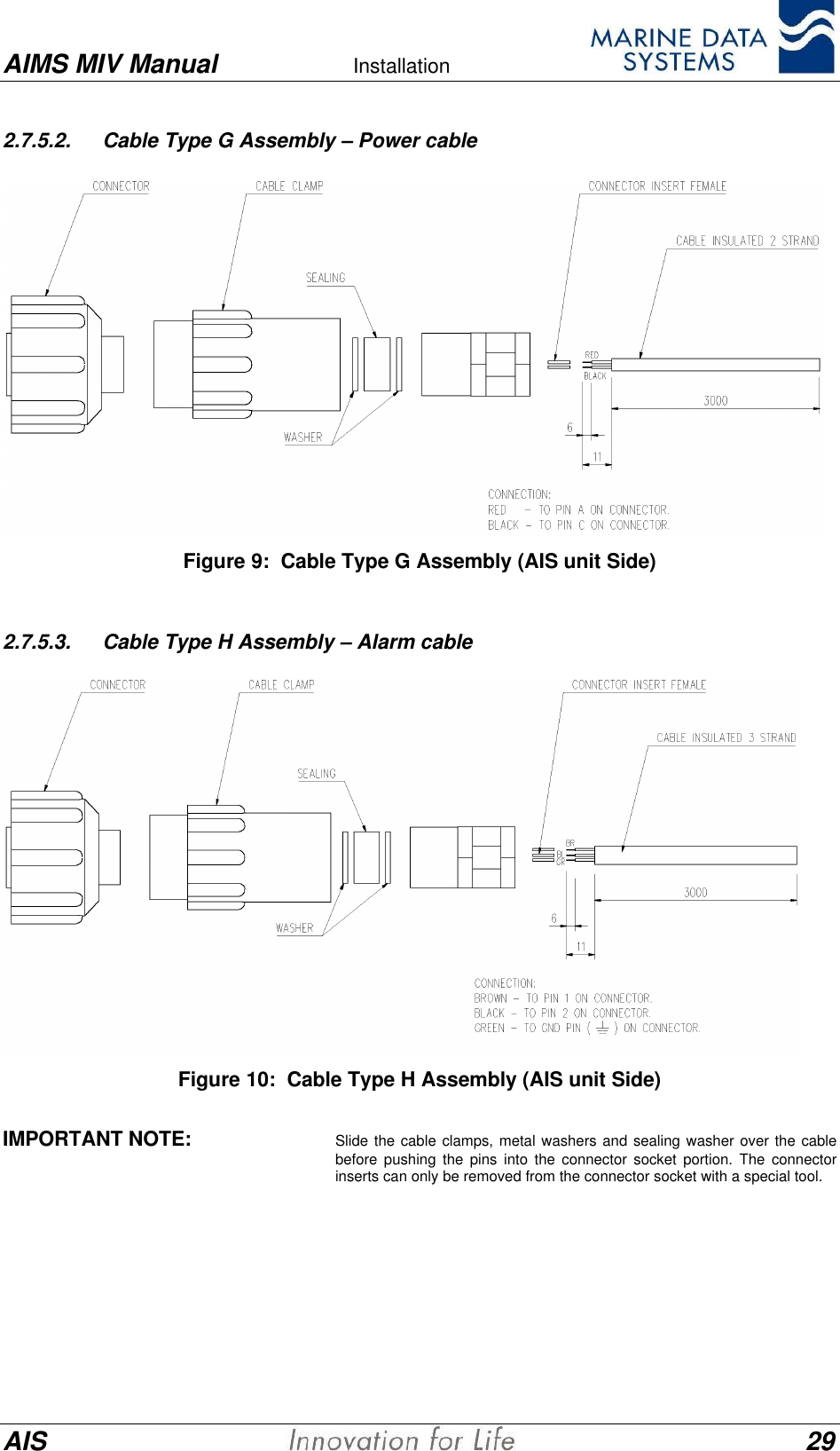 AIMS MIV Manual Installation      AIS 292.7.5.2. Cable Type G Assembly &ndash; Power cableFigure 9:  Cable Type G Assembly (AIS unit Side)2.7.5.3. Cable Type H Assembly &ndash; Alarm cableFigure 10:  Cable Type H Assembly (AIS unit Side)IMPORTANT NOTE: Slide the cable clamps, metal washers and sealing washer over the cablebefore pushing the pins into the connector socket portion. The connectorinserts can only be removed from the connector socket with a special tool.