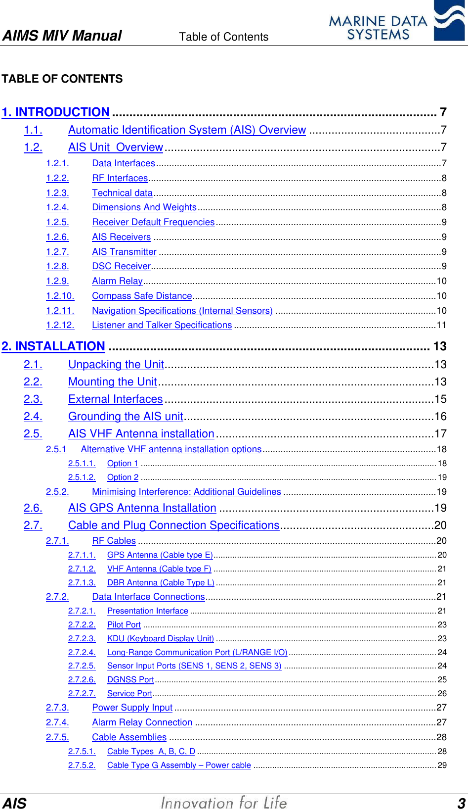 AIMS MIV Manual Table of Contents      AIS 3TABLE OF CONTENTS1. INTRODUCTION.............................................................................................. 71.1. Automatic Identification System (AIS) Overview .........................................71.2. AIS Unit  Overview......................................................................................71.2.1. Data Interfaces..............................................................................................................71.2.2. RF Interfaces.................................................................................................................81.2.3. Technical data...............................................................................................................81.2.4. Dimensions And Weights..............................................................................................81.2.5. Receiver Default Frequencies.......................................................................................91.2.6. AIS Receivers ...............................................................................................................91.2.7. AIS Transmitter .............................................................................................................91.2.8. DSC Receiver................................................................................................................91.2.9. Alarm Relay.................................................................................................................101.2.10. Compass Safe Distance..............................................................................................101.2.11. Navigation Specifications (Internal Sensors) ..............................................................101.2.12. Listener and Talker Specifications ..............................................................................112. INSTALLATION ............................................................................................. 132.1. Unpacking the Unit....................................................................................132.2. Mounting the Unit......................................................................................132.3. External Interfaces....................................................................................152.4. Grounding the AIS unit..............................................................................162.5. AIS VHF Antenna installation....................................................................172.5.1 Alternative VHF antenna installation options...................................................................182.5.1.1. Option 1 ..............................................................................................................................182.5.1.2. Option 2 ..............................................................................................................................192.5.2. Minimising Interference: Additional Guidelines ...........................................................192.6. AIS GPS Antenna Installation ...................................................................192.7. Cable and Plug Connection Specifications................................................202.7.1. RF Cables ...................................................................................................................202.7.1.1. GPS Antenna (Cable type E)...............................................................................................202.7.1.2. VHF Antenna (Cable type F) ...............................................................................................212.7.1.3. DBR Antenna (Cable Type L).............................................................................................. 212.7.2. Data Interface Connections.........................................................................................212.7.2.1. Presentation Interface ......................................................................................................... 212.7.2.2. Pilot Port .............................................................................................................................232.7.2.3. KDU (Keyboard Display Unit) .............................................................................................. 232.7.2.4. Long-Range Communication Port (L/RANGE I/O)...............................................................242.7.2.5. Sensor Input Ports (SENS 1, SENS 2, SENS 3) .................................................................242.7.2.6. DGNSS Port........................................................................................................................ 252.7.2.7. Service Port......................................................................................................................... 262.7.3. Power Supply Input .....................................................................................................272.7.4. Alarm Relay Connection .............................................................................................272.7.5. Cable Assemblies .......................................................................................................282.7.5.1. Cable Types  A, B, C, D ...................................................................................................... 282.7.5.2. Cable Type G Assembly &ndash; Power cable ..............................................................................29