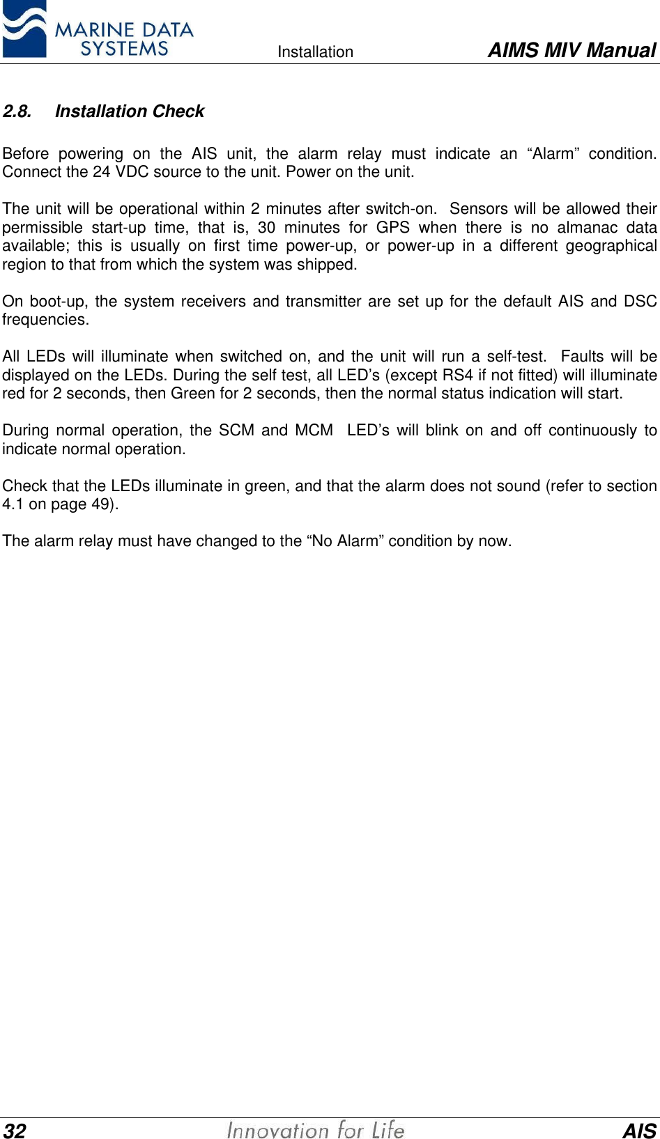    Installation AIMS MIV Manual32 AIS2.8. Installation CheckBefore powering on the AIS unit, the alarm relay must indicate an &ldquo;Alarm&rdquo; condition.Connect the 24 VDC source to the unit. Power on the unit.The unit will be operational within 2 minutes after switch-on.  Sensors will be allowed theirpermissible start-up time, that is, 30 minutes for GPS when there is no almanac dataavailable; this is usually on first time power-up, or power-up in a different geographicalregion to that from which the system was shipped.On boot-up, the system receivers and transmitter are set up for the default AIS and DSCfrequencies.All LEDs will illuminate when switched on, and the unit will run a self-test.  Faults will bedisplayed on the LEDs. During the self test, all LED&rsquo;s (except RS4 if not fitted) will illuminatered for 2 seconds, then Green for 2 seconds, then the normal status indication will start.During normal operation, the SCM and MCM  LED&rsquo;s will blink on and off continuously toindicate normal operation.Check that the LEDs illuminate in green, and that the alarm does not sound (refer to section4.1 on page 49).The alarm relay must have changed to the &ldquo;No Alarm&rdquo; condition by now.