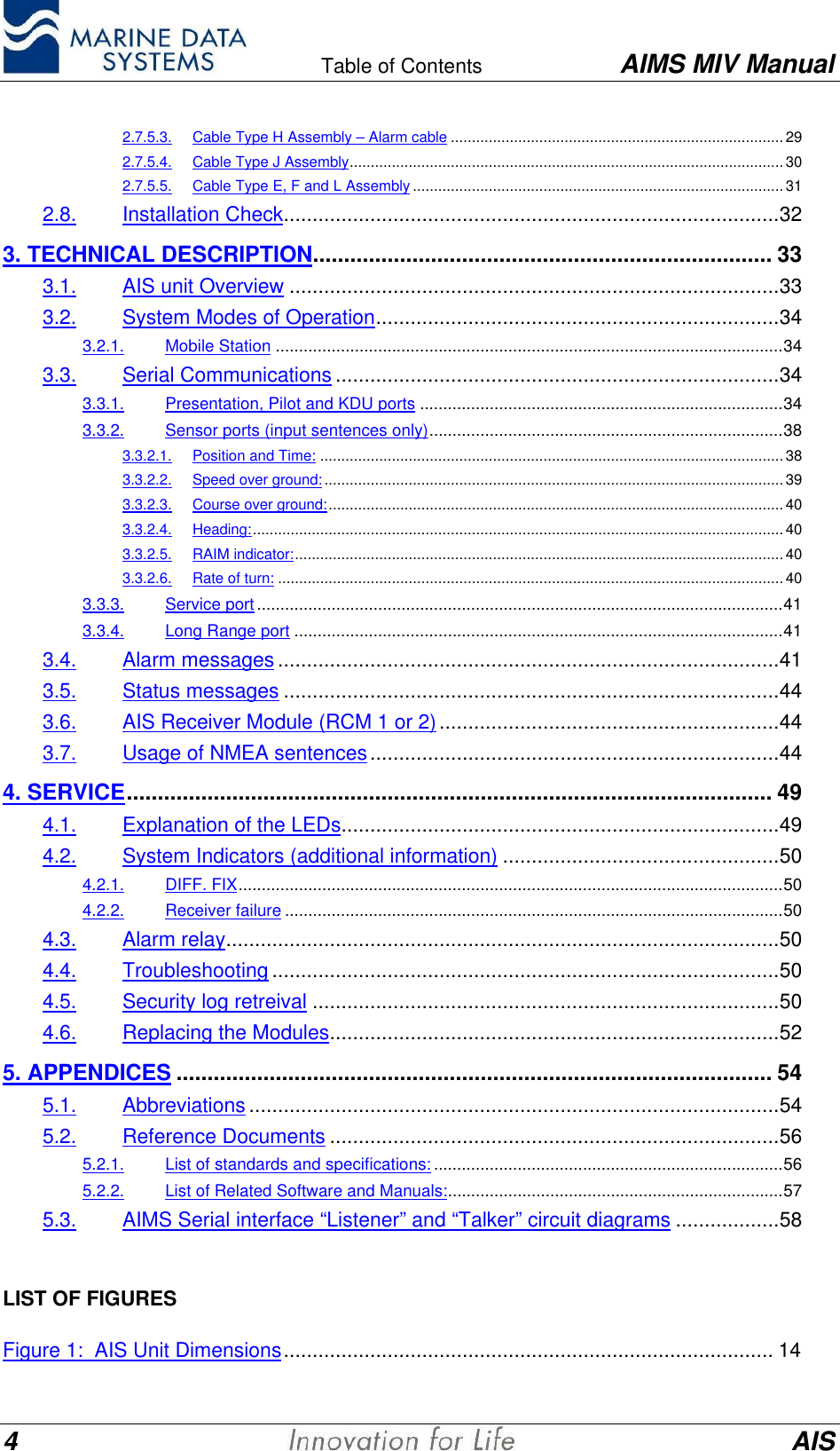    Table of Contents AIMS MIV Manual4AIS2.7.5.3. Cable Type H Assembly &ndash; Alarm cable ...............................................................................292.7.5.4. Cable Type J Assembly....................................................................................................... 302.7.5.5. Cable Type E, F and L Assembly ........................................................................................312.8. Installation Check......................................................................................323. TECHNICAL DESCRIPTION.......................................................................... 333.1. AIS unit Overview .....................................................................................333.2. System Modes of Operation......................................................................343.2.1. Mobile Station .............................................................................................................343.3. Serial Communications .............................................................................343.3.1. Presentation, Pilot and KDU ports ..............................................................................343.3.2. Sensor ports (input sentences only)............................................................................383.3.2.1. Position and Time: ..............................................................................................................383.3.2.2. Speed over ground:............................................................................................................. 393.3.2.3. Course over ground:............................................................................................................ 403.3.2.4. Heading:.............................................................................................................................. 403.3.2.5. RAIM indicator:....................................................................................................................403.3.2.6. Rate of turn: ........................................................................................................................403.3.3. Service port.................................................................................................................413.3.4. Long Range port .........................................................................................................413.4. Alarm messages.......................................................................................413.5. Status messages ......................................................................................443.6. AIS Receiver Module (RCM 1 or 2)...........................................................443.7. Usage of NMEA sentences.......................................................................444. SERVICE........................................................................................................ 494.1. Explanation of the LEDs............................................................................494.2. System Indicators (additional information) ................................................504.2.1. DIFF. FIX.....................................................................................................................504.2.2. Receiver failure ...........................................................................................................504.3. Alarm relay................................................................................................504.4. Troubleshooting ........................................................................................504.5. Security log retreival .................................................................................504.6. Replacing the Modules..............................................................................525. APPENDICES ................................................................................................ 545.1. Abbreviations ............................................................................................545.2. Reference Documents ..............................................................................565.2.1. List of standards and specifications: ...........................................................................565.2.2. List of Related Software and Manuals:........................................................................575.3. AIMS Serial interface &ldquo;Listener&rdquo; and &ldquo;Talker&rdquo; circuit diagrams ..................58LIST OF FIGURESFigure 1:  AIS Unit Dimensions..................................................................................... 14