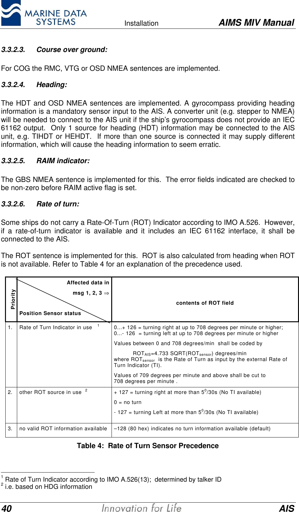    Installation AIMS MIV Manual40 AIS3.3.2.3. Course over ground:For COG the RMC, VTG or OSD NMEA sentences are implemented.3.3.2.4. Heading:The HDT and OSD NMEA sentences are implemented. A gyrocompass providing headinginformation is a mandatory sensor input to the AIS. A converter unit (e.g. stepper to NMEA)will be needed to connect to the AIS unit if the ship&rsquo;s gyrocompass does not provide an IEC61162 output.  Only 1 source for heading (HDT) information may be connected to the AISunit, e.g. TIHDT or HEHDT.  If more than one source is connected it may supply differentinformation, which will cause the heading information to seem erratic.3.3.2.5. RAIM indicator:The GBS NMEA sentence is implemented for this.  The error fields indicated are checked tobe non-zero before RAIM active flag is set.3.3.2.6. Rate of turn:Some ships do not carry a Rate-Of-Turn (ROT) Indicator according to IMO A.526.  However,if a rate-of-turn indicator is available and it includes an IEC 61162 interface, it shall beconnected to the AIS.The ROT sentence is implemented for this.  ROT is also calculated from heading when ROTis not available. Refer to Table 4 for an explanation of the precedence used.PriorityAffected data inmsg 1, 2, 3 &rArr;Position Sensor statuscontents of ROT field1. Rate of Turn Indicator in use   10...+ 126 = turning right at up to 708 degrees per minute or higher;0...- 126  = turning left at up to 708 degrees per minute or higherValues between 0 and 708 degrees/min  shall be coded by           ROTAIS=4.733 SQRT(ROTsensor) degrees/minwhere ROTsensor  is the Rate of Turn as input by the external Rate ofTurn Indicator (TI).Values of 709 degrees per minute and above shall be cut to708 degrees per minute .2. other ROT source in use  2+ 127 = turning right at more than 50/30s (No TI available)0 = no turn- 127 = turning Left at more than 50/30s (No TI available)3. no valid ROT information available &ndash;128 (80 hex) indicates no turn information available (default)Table 4:  Rate of Turn Sensor Precedence                                               1 Rate of Turn Indicator according to IMO A.526(13);  determined by talker ID2 i.e. based on HDG information