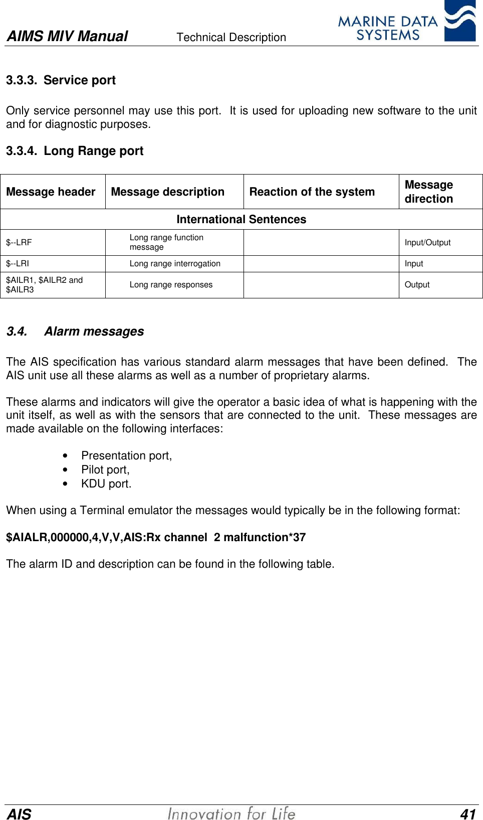 AIMS MIV Manual Technical Description      AIS 413.3.3. Service portOnly service personnel may use this port.  It is used for uploading new software to the unitand for diagnostic purposes.3.3.4. Long Range portMessage header Message description Reaction of the system MessagedirectionInternational Sentences$--LRF Long range functionmessage Input/Output$--LRI Long range interrogation Input$AILR1, $AILR2 and$AILR3 Long range responses Output3.4. Alarm messagesThe AIS specification has various standard alarm messages that have been defined.  TheAIS unit use all these alarms as well as a number of proprietary alarms.These alarms and indicators will give the operator a basic idea of what is happening with theunit itself, as well as with the sensors that are connected to the unit.  These messages aremade available on the following interfaces:&bull; Presentation port,&bull; Pilot port,&bull; KDU port.When using a Terminal emulator the messages would typically be in the following format:$AIALR,000000,4,V,V,AIS:Rx channel  2 malfunction*37The alarm ID and description can be found in the following table.