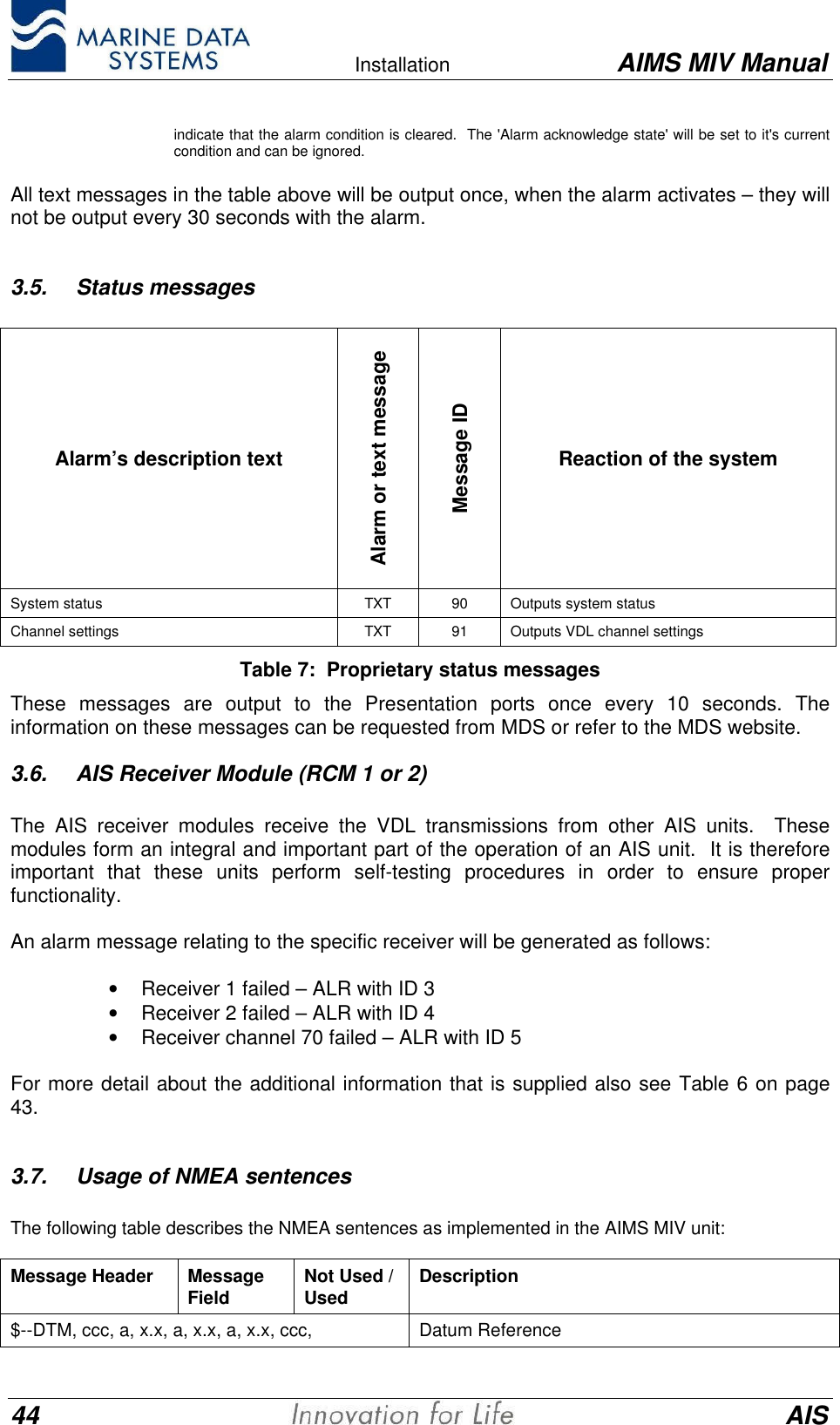    Installation AIMS MIV Manual44 AISindicate that the alarm condition is cleared.  The 'Alarm acknowledge state' will be set to it's currentcondition and can be ignored.All text messages in the table above will be output once, when the alarm activates &ndash; they willnot be output every 30 seconds with the alarm.3.5. Status messagesAlarm&rsquo;s description textAlarm or text messageMessage IDReaction of the systemSystem status TXT 90 Outputs system statusChannel settings TXT 91 Outputs VDL channel settingsTable 7:  Proprietary status messagesThese messages are output to the Presentation ports once every 10 seconds. Theinformation on these messages can be requested from MDS or refer to the MDS website.3.6. AIS Receiver Module (RCM 1 or 2)The AIS receiver modules receive the VDL transmissions from other AIS units.  Thesemodules form an integral and important part of the operation of an AIS unit.  It is thereforeimportant that these units perform self-testing procedures in order to ensure properfunctionality.An alarm message relating to the specific receiver will be generated as follows:&bull; Receiver 1 failed &ndash; ALR with ID 3&bull; Receiver 2 failed &ndash; ALR with ID 4&bull; Receiver channel 70 failed &ndash; ALR with ID 5For more detail about the additional information that is supplied also see Table 6 on page43.3.7. Usage of NMEA sentencesThe following table describes the NMEA sentences as implemented in the AIMS MIV unit:Message Header MessageField Not Used /Used Description$--DTM, ccc, a, x.x, a, x.x, a, x.x, ccc, Datum Reference