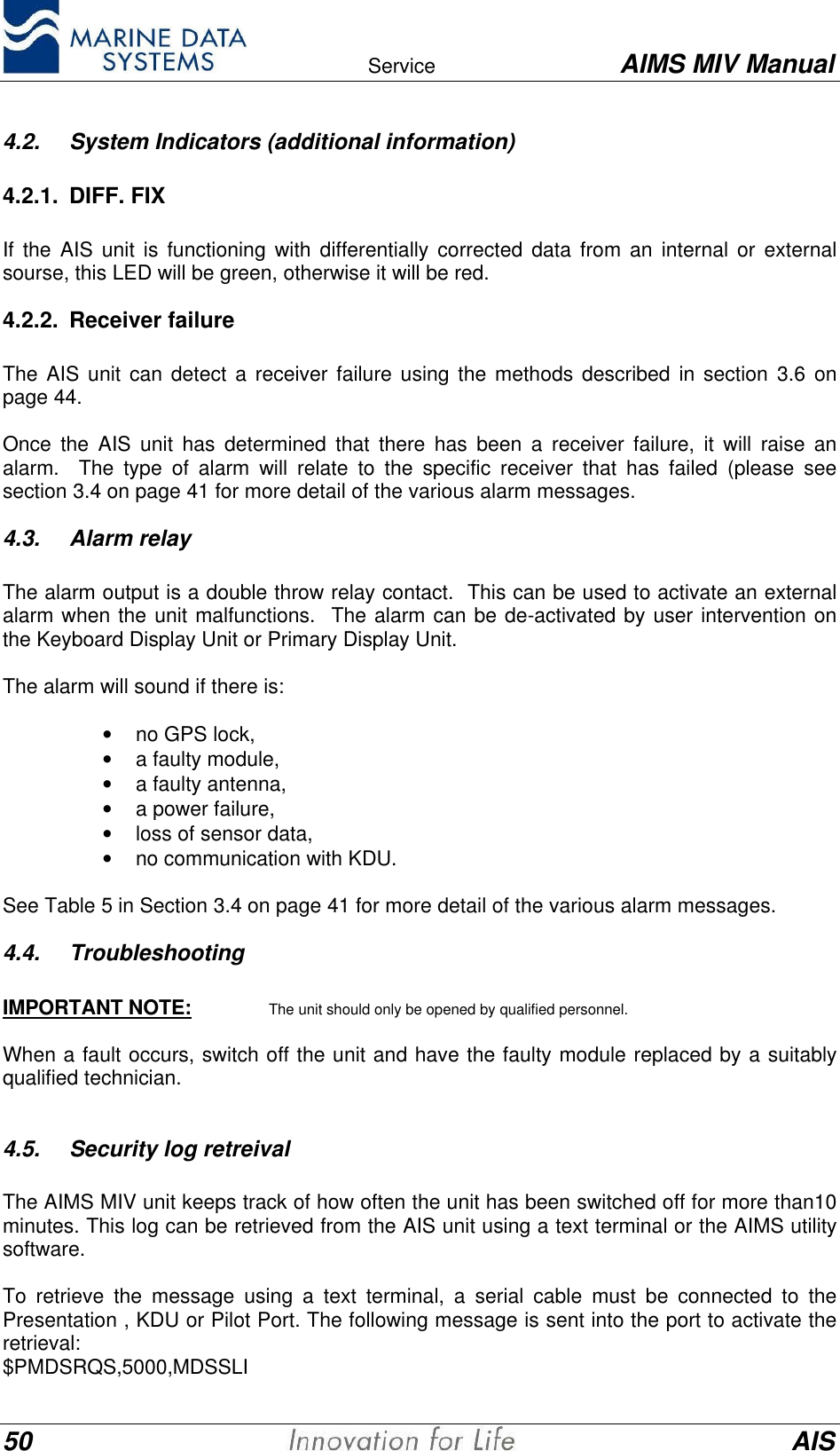    Service AIMS MIV Manual50 AIS4.2. System Indicators (additional information)4.2.1. DIFF. FIX  If the AIS unit is functioning with differentially corrected data from an internal or externalsourse, this LED will be green, otherwise it will be red.4.2.2. Receiver failureThe AIS unit can detect a receiver failure using the methods described in section 3.6 onpage 44.Once the AIS unit has determined that there has been a receiver failure, it will raise analarm.  The type of alarm will relate to the specific receiver that has failed (please seesection 3.4 on page 41 for more detail of the various alarm messages.4.3. Alarm relay  The alarm output is a double throw relay contact.  This can be used to activate an externalalarm when the unit malfunctions.  The alarm can be de-activated by user intervention onthe Keyboard Display Unit or Primary Display Unit.  The alarm will sound if there is: &bull; no GPS lock,&bull; a faulty module,&bull; a faulty antenna,&bull; a power failure,&bull;  loss of sensor data,&bull; no communication with KDU.See Table 5 in Section 3.4 on page 41 for more detail of the various alarm messages.4.4. TroubleshootingIMPORTANT NOTE: The unit should only be opened by qualified personnel.When a fault occurs, switch off the unit and have the faulty module replaced by a suitablyqualified technician.4.5. Security log retreivalThe AIMS MIV unit keeps track of how often the unit has been switched off for more than10minutes. This log can be retrieved from the AIS unit using a text terminal or the AIMS utilitysoftware.To retrieve the message using a text terminal, a serial cable must be connected to thePresentation , KDU or Pilot Port. The following message is sent into the port to activate theretrieval:$PMDSRQS,5000,MDSSLI