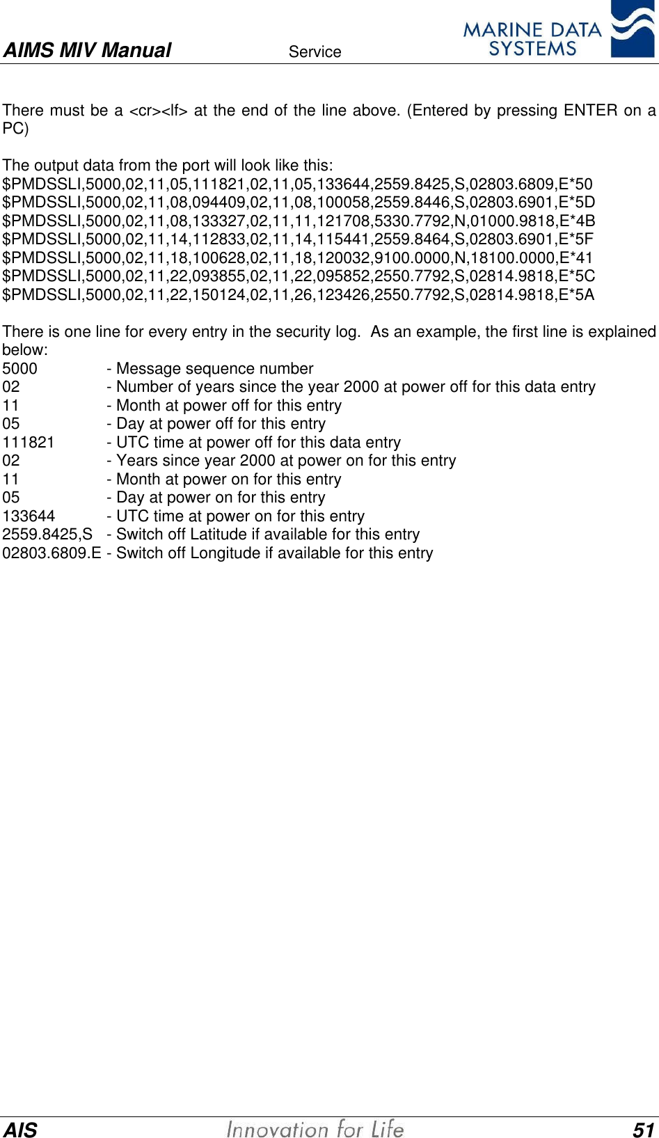 AIMS MIV Manual Service      AIS 51There must be a <cr><lf> at the end of the line above. (Entered by pressing ENTER on aPC)The output data from the port will look like this:$PMDSSLI,5000,02,11,05,111821,02,11,05,133644,2559.8425,S,02803.6809,E*50$PMDSSLI,5000,02,11,08,094409,02,11,08,100058,2559.8446,S,02803.6901,E*5D$PMDSSLI,5000,02,11,08,133327,02,11,11,121708,5330.7792,N,01000.9818,E*4B$PMDSSLI,5000,02,11,14,112833,02,11,14,115441,2559.8464,S,02803.6901,E*5F$PMDSSLI,5000,02,11,18,100628,02,11,18,120032,9100.0000,N,18100.0000,E*41$PMDSSLI,5000,02,11,22,093855,02,11,22,095852,2550.7792,S,02814.9818,E*5C$PMDSSLI,5000,02,11,22,150124,02,11,26,123426,2550.7792,S,02814.9818,E*5AThere is one line for every entry in the security log.  As an example, the first line is explainedbelow:5000 - Message sequence number02 - Number of years since the year 2000 at power off for this data entry11 - Month at power off for this entry05 - Day at power off for this entry111821 - UTC time at power off for this data entry02 - Years since year 2000 at power on for this entry11 - Month at power on for this entry05 - Day at power on for this entry133644 - UTC time at power on for this entry2559.8425,S - Switch off Latitude if available for this entry02803.6809.E - Switch off Longitude if available for this entry
