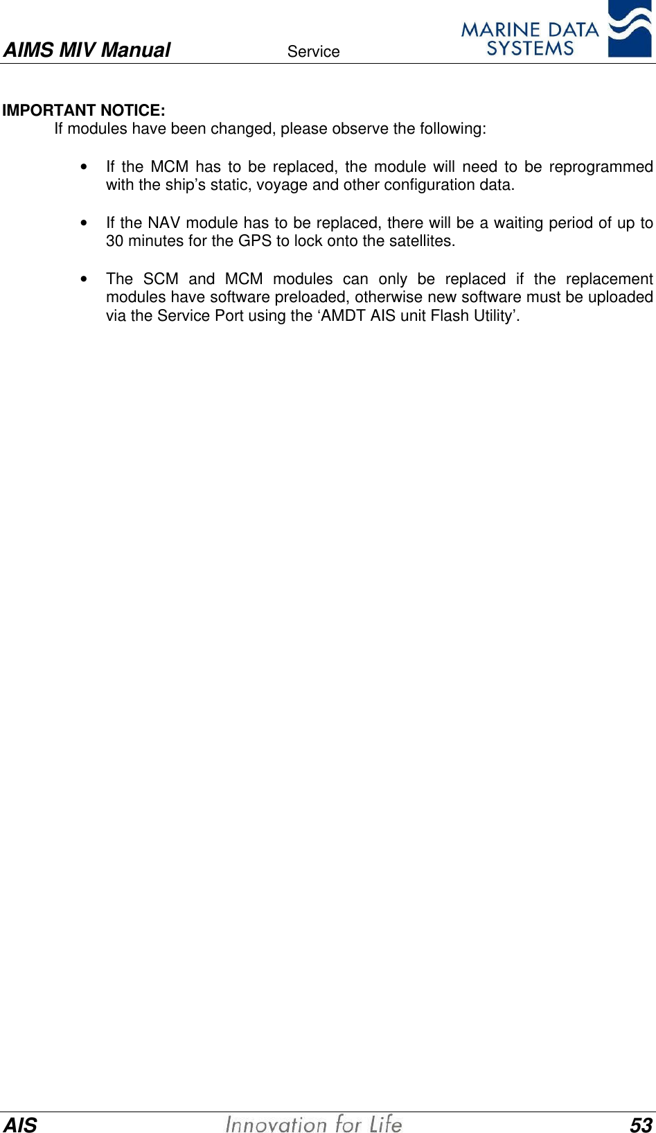 AIMS MIV Manual Service      AIS 53IMPORTANT NOTICE:If modules have been changed, please observe the following:&bull; If the MCM has to be replaced, the module will need to be reprogrammedwith the ship&rsquo;s static, voyage and other configuration data.&bull; If the NAV module has to be replaced, there will be a waiting period of up to30 minutes for the GPS to lock onto the satellites.&bull; The SCM and MCM modules can only be replaced if the replacementmodules have software preloaded, otherwise new software must be uploadedvia the Service Port using the &lsquo;AMDT AIS unit Flash Utility&rsquo;.