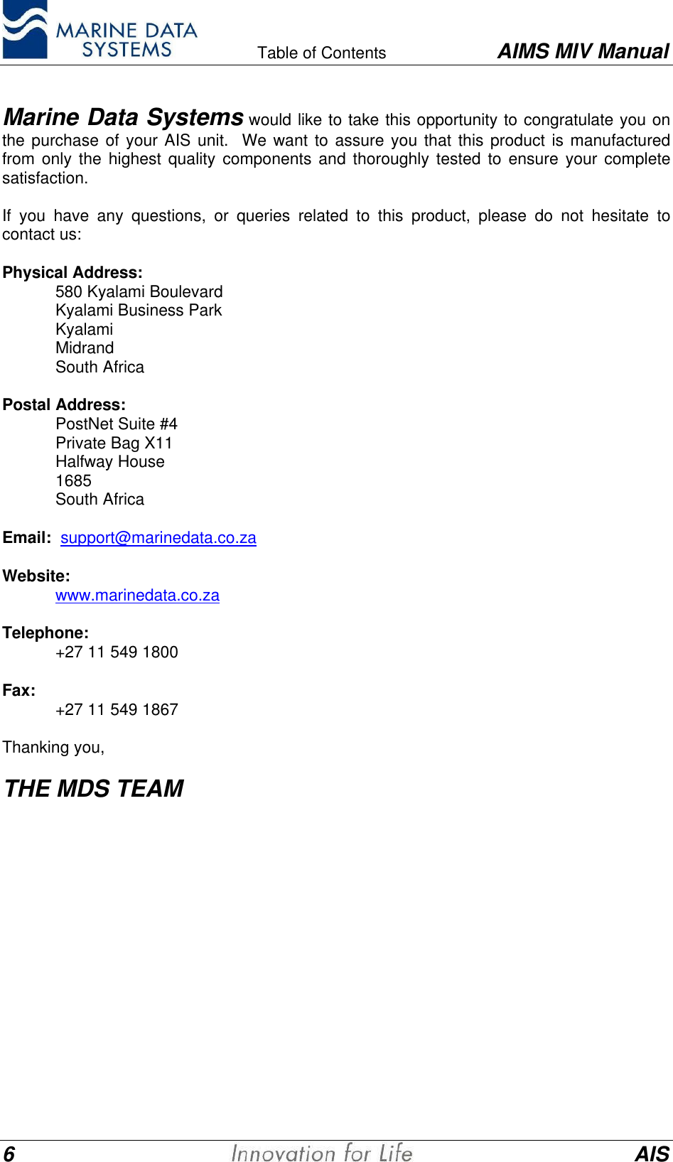    Table of Contents AIMS MIV Manual6AISMarine Data Systems would like to take this opportunity to congratulate you onthe purchase of your AIS unit.  We want to assure you that this product is manufacturedfrom only the highest quality components and thoroughly tested to ensure your completesatisfaction.If you have any questions, or queries related to this product, please do not hesitate tocontact us:Physical Address:580 Kyalami BoulevardKyalami Business ParkKyalamiMidrandSouth AfricaPostal Address:PostNet Suite #4Private Bag X11Halfway House1685South AfricaEmail:  support@marinedata.co.zaWebsite:www.marinedata.co.zaTelephone:+27 11 549 1800Fax: +27 11 549 1867Thanking you,THE MDS TEAM