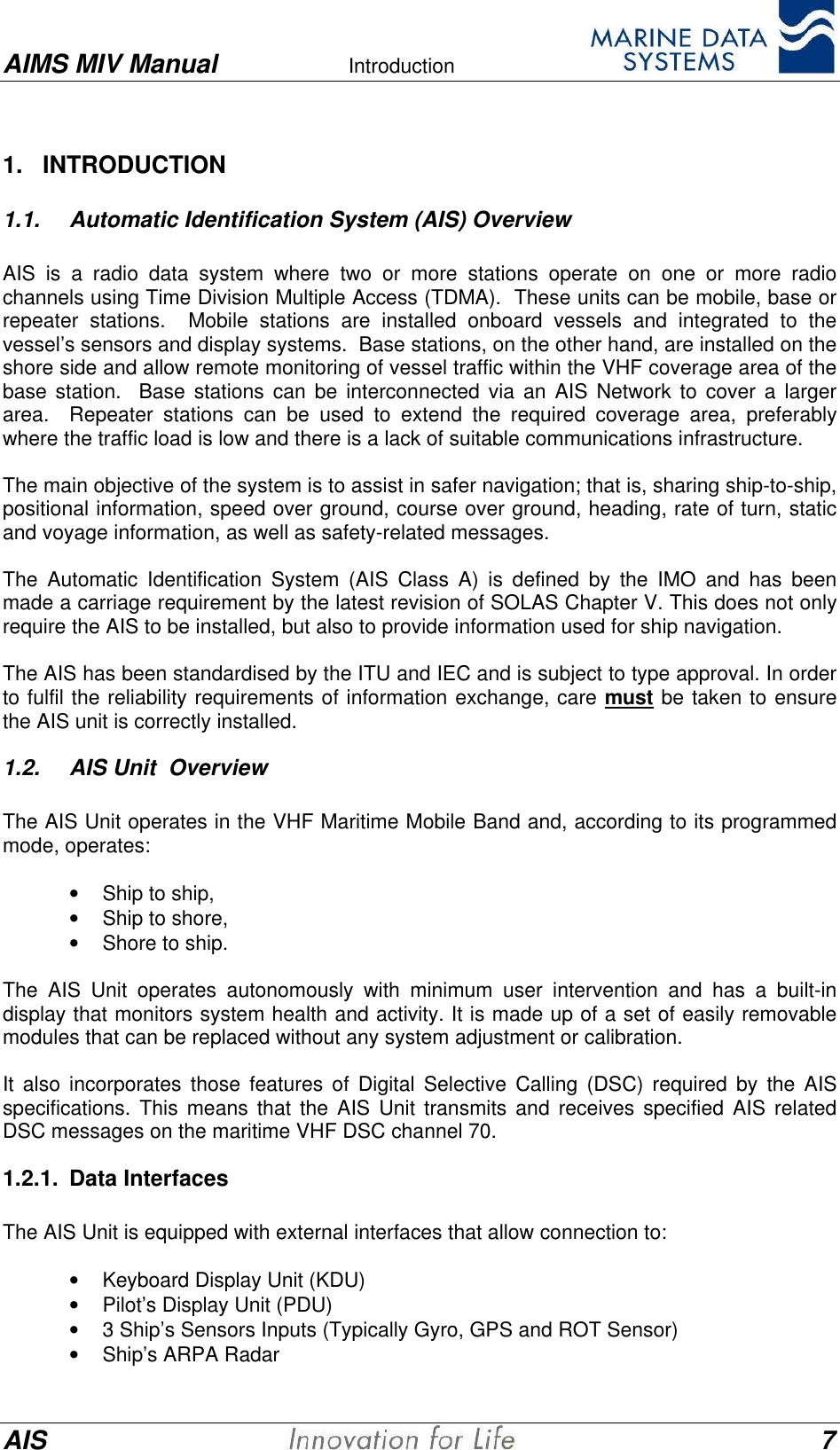 AIMS MIV Manual Introduction      AIS 71.   INTRODUCTION1.1. Automatic Identification System (AIS) OverviewAIS is a radio data system where two or more stations operate on one or more radiochannels using Time Division Multiple Access (TDMA).  These units can be mobile, base orrepeater stations.  Mobile stations are installed onboard vessels and integrated to thevessel&rsquo;s sensors and display systems.  Base stations, on the other hand, are installed on theshore side and allow remote monitoring of vessel traffic within the VHF coverage area of thebase station.  Base stations can be interconnected via an AIS Network to cover a largerarea.  Repeater stations can be used to extend the required coverage area, preferablywhere the traffic load is low and there is a lack of suitable communications infrastructure.The main objective of the system is to assist in safer navigation; that is, sharing ship-to-ship,positional information, speed over ground, course over ground, heading, rate of turn, staticand voyage information, as well as safety-related messages.The Automatic Identification System (AIS Class A) is defined by the IMO and has beenmade a carriage requirement by the latest revision of SOLAS Chapter V. This does not onlyrequire the AIS to be installed, but also to provide information used for ship navigation.The AIS has been standardised by the ITU and IEC and is subject to type approval. In orderto fulfil the reliability requirements of information exchange, care must be taken to ensurethe AIS unit is correctly installed.1.2. AIS Unit  Overview  The AIS Unit operates in the VHF Maritime Mobile Band and, according to its programmedmode, operates: &bull; Ship to ship,&bull; Ship to shore,&bull; Shore to ship.  The AIS Unit operates autonomously with minimum user intervention and has a built-indisplay that monitors system health and activity. It is made up of a set of easily removablemodules that can be replaced without any system adjustment or calibration.  It also incorporates those features of Digital Selective Calling (DSC) required by the AISspecifications. This means that the AIS Unit transmits and receives specified AIS relatedDSC messages on the maritime VHF DSC channel 70.1.2.1. Data Interfaces  The AIS Unit is equipped with external interfaces that allow connection to: &bull; Keyboard Display Unit (KDU)&bull; Pilot&rsquo;s Display Unit (PDU)&bull; 3 Ship&rsquo;s Sensors Inputs (Typically Gyro, GPS and ROT Sensor)&bull; Ship&rsquo;s ARPA Radar