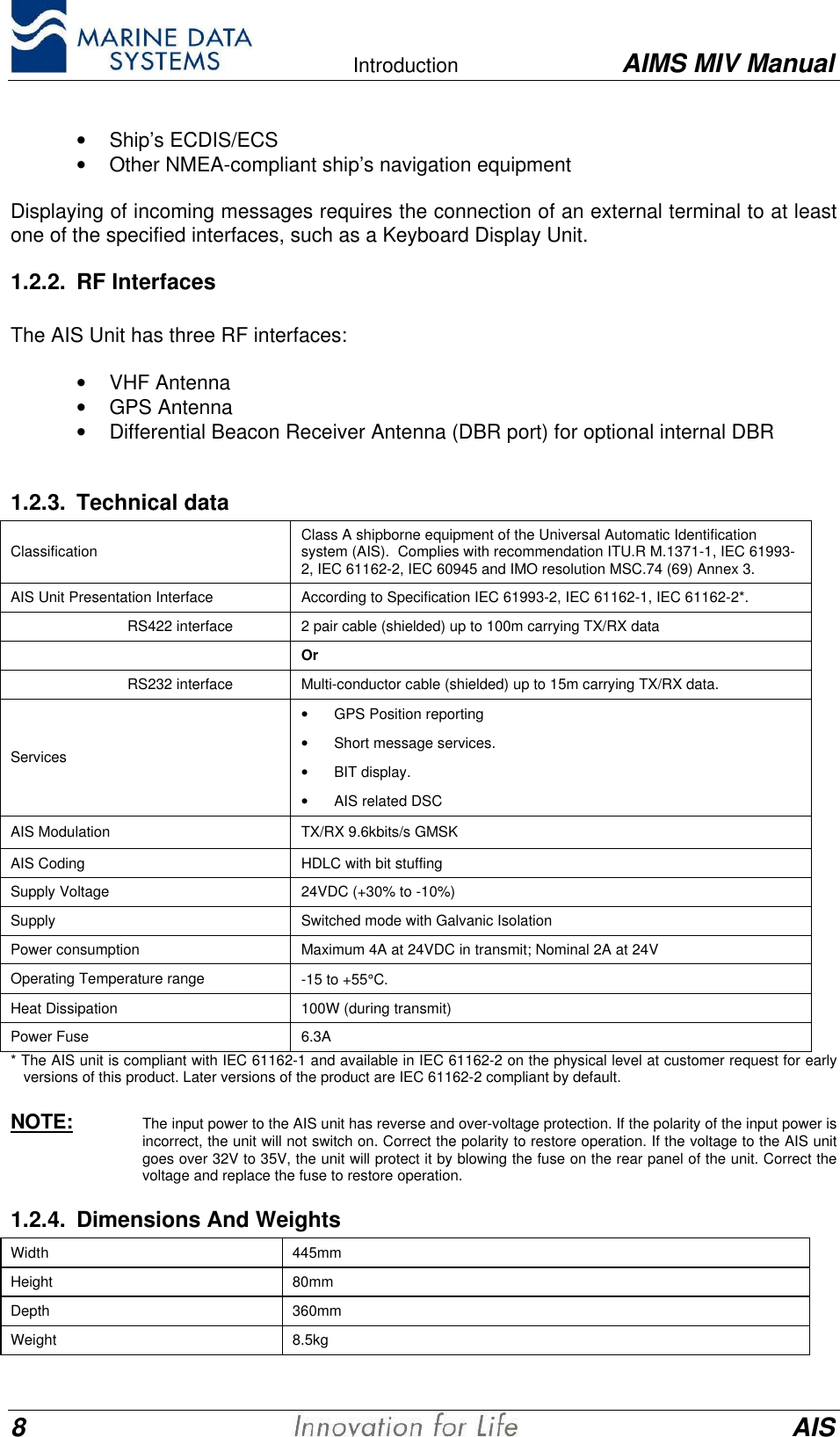    Introduction AIMS MIV Manual8AIS&bull; Ship&rsquo;s ECDIS/ECS&bull; Other NMEA-compliant ship&rsquo;s navigation equipment  Displaying of incoming messages requires the connection of an external terminal to at leastone of the specified interfaces, such as a Keyboard Display Unit.1.2.2. RF Interfaces  The AIS Unit has three RF interfaces: &bull; VHF Antenna&bull; GPS Antenna&bull; Differential Beacon Receiver Antenna (DBR port) for optional internal DBR1.2.3. Technical dataClassification Class A shipborne equipment of the Universal Automatic Identificationsystem (AIS).  Complies with recommendation ITU.R M.1371-1, IEC 61993-2, IEC 61162-2, IEC 60945 and IMO resolution MSC.74 (69) Annex 3.AIS Unit Presentation Interface According to Specification IEC 61993-2, IEC 61162-1, IEC 61162-2*.RS422 interface 2 pair cable (shielded) up to 100m carrying TX/RX dataOrRS232 interface Multi-conductor cable (shielded) up to 15m carrying TX/RX data.Services&bull; GPS Position reporting&bull; Short message services.&bull; BIT display.&bull; AIS related DSCAIS Modulation TX/RX 9.6kbits/s GMSKAIS Coding HDLC with bit stuffingSupply Voltage 24VDC (+30% to -10%)Supply Switched mode with Galvanic IsolationPower consumption Maximum 4A at 24VDC in transmit; Nominal 2A at 24VOperating Temperature range -15 to +55&deg;C.Heat Dissipation 100W (during transmit)Power Fuse 6.3A* The AIS unit is compliant with IEC 61162-1 and available in IEC 61162-2 on the physical level at customer request for earlyversions of this product. Later versions of the product are IEC 61162-2 compliant by default.NOTE: The input power to the AIS unit has reverse and over-voltage protection. If the polarity of the input power isincorrect, the unit will not switch on. Correct the polarity to restore operation. If the voltage to the AIS unitgoes over 32V to 35V, the unit will protect it by blowing the fuse on the rear panel of the unit. Correct thevoltage and replace the fuse to restore operation.1.2.4. Dimensions And WeightsWidth 445mmHeight 80mmDepth 360mmWeight 8.5kg