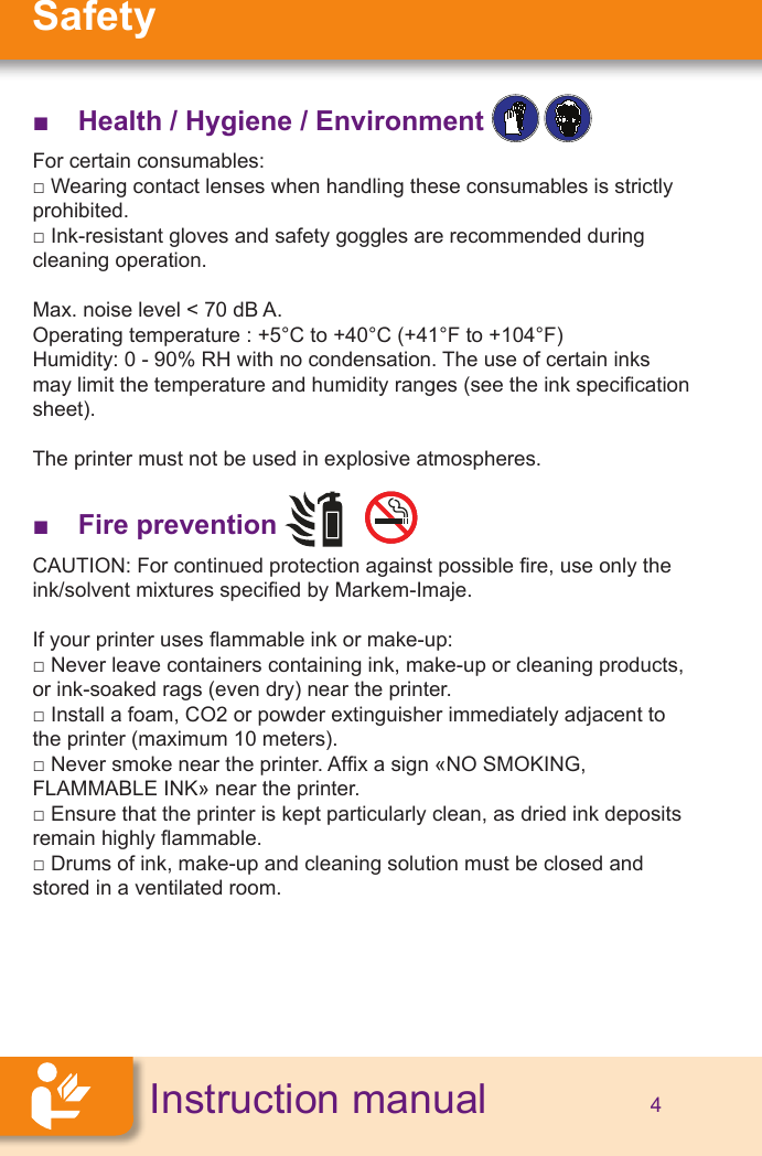 SafetyInstruction manual 4 ■Health / Hygiene / Environment   For certain consumables: □ Wearing contact lenses when handling these consumables is strictly prohibited.□ Ink-resistant gloves and safety goggles are recommended during cleaning operation.Max. noise level &lt; 70 dB A.Operating temperature : +5°C to +40°C (+41°F to +104°F)Humidity: 0 - 90% RH with no condensation. The use of certain inks may limit the temperature and humidity ranges (see the ink specication sheet).The printer must not be used in explosive atmospheres. ■Fire prevention      CAUTION: For continued protection against possible re, use only the ink/solvent mixtures specied by Markem-Imaje.If your printer uses ammable ink or make-up:□ Never leave containers containing ink, make-up or cleaning products, or ink-soaked rags (even dry) near the printer.□ Install a foam, CO2 or powder extinguisher immediately adjacent to the printer (maximum 10 meters).□ Never smoke near the printer. Afx a sign «NO SMOKING, FLAMMABLE INK» near the printer.□ Ensure that the printer is kept particularly clean, as dried ink deposits remain highly ammable.□ Drums of ink, make-up and cleaning solution must be closed and stored in a ventilated room.