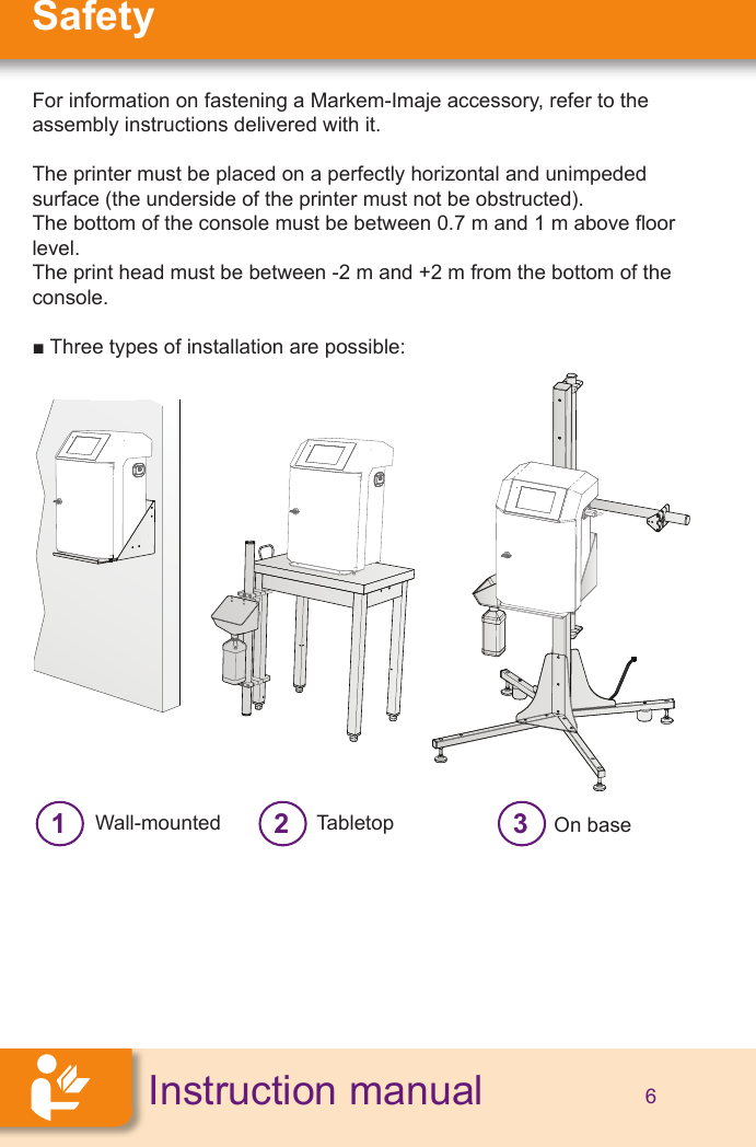 SafetyInstruction manual 6For information on fastening a Markem-Imaje accessory, refer to the assembly instructions delivered with it.The printer must be placed on a perfectly horizontal and unimpeded surface (the underside of the printer must not be obstructed).The bottom of the console must be between 0.7 m and 1 m above oor level.The print head must be between -2 m and +2 m from the bottom of the console.■ Three types of installation are possible:1Wall-mounted 2Tabletop 3On base