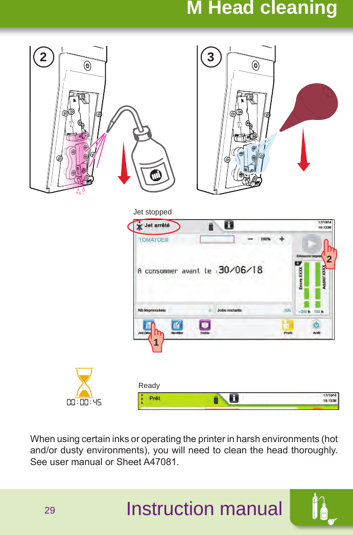 SécuritéInstruction manualM Head cleaning2 300:00:4512Jet stoppedReady29When using certain inks or operating the printer in harsh environments (hot and/or dusty environments), you will need to clean the head thoroughly. See user manual or Sheet A47081.