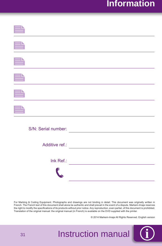 SécuritéInstruction manualInformation31S/N: Serial number:Additive ref.:Ink Ref.:For  Marking  &amp;  Coding  Equipment.  Photographs  and  drawings  are  not  binding  in  detail. This  document  was originally  written  in French. The French text of this document shall alone be authentic and shall prevail in the event of a dispute. Markem-Imaje reserves the right to modify the specications of its products without prior notice. Any reproduction, even partial, of this document is prohibited. Translation of the original manual: the original manual (in French) is available on the DVD supplied with the printer.© 2014 Markem-Imaje All Rights Reserved. English version   