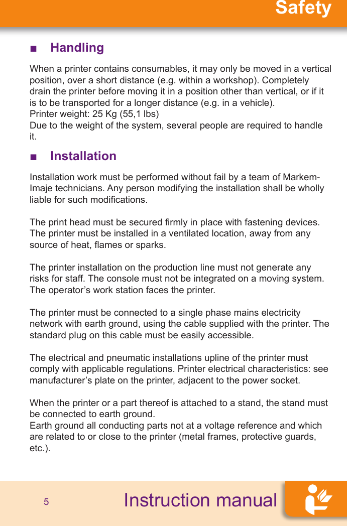 SafetyInstruction manual5 ■Handling When a printer contains consumables, it may only be moved in a vertical position, over a short distance (e.g. within a workshop). Completely drain the printer before moving it in a position other than vertical, or if it is to be transported for a longer distance (e.g. in a vehicle).Printer weight: 25 Kg (55,1 lbs)Due to the weight of the system, several people are required to handle it. ■Installation Installation work must be performed without fail by a team of Markem-Imaje technicians. Any person modifying the installation shall be wholly liable for such modications.The print head must be secured rmly in place with fastening devices.The printer must be installed in a ventilated location, away from any source of heat, ames or sparks.The printer installation on the production line must not generate any risks for staff. The console must not be integrated on a moving system.The operator’s work station faces the printer.The printer must be connected to a single phase mains electricity network with earth ground, using the cable supplied with the printer. The standard plug on this cable must be easily accessible.The electrical and pneumatic installations upline of the printer must comply with applicable regulations. Printer electrical characteristics: see manufacturer’s plate on the printer, adjacent to the power socket.When the printer or a part thereof is attached to a stand, the stand must be connected to earth ground.Earth ground all conducting parts not at a voltage reference and which are related to or close to the printer (metal frames, protective guards, etc.).