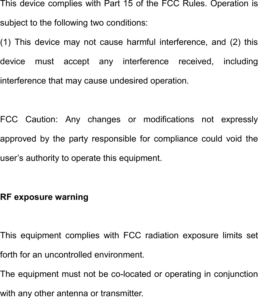 This device complies with Part 15 of the FCC Rules. Operation is subject to the following two conditions:   (1)  This  device  may  not  cause  harmful  interference,  and  (2)  this device  must  accept  any  interference  received,  including interference that may cause undesired operation.      FCC  Caution:  Any  changes  or  modifications  not  expressly approved  by  the  party  responsible  for  compliance  could  void  the user’s authority to operate this equipment.      RF exposure warning      This  equipment  complies  with  FCC  radiation  exposure  limits  set forth for an uncontrolled environment.   The equipment must not be co-located or operating in conjunction with any other antenna or transmitter.   