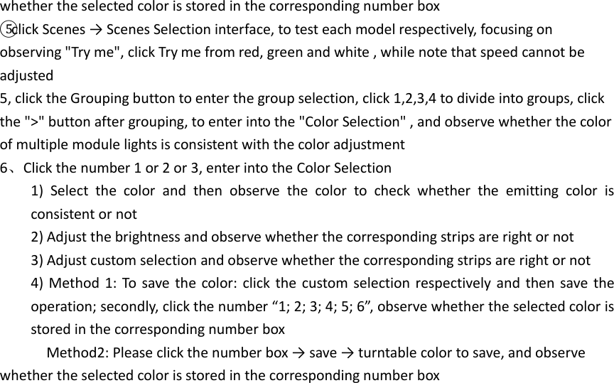 whether the selected color is stored in the corresponding number box ⑤click Scenes → Scenes Selection interface, to test each model respectively, focusing on observing &quot;Try me&quot;, click Try me from red, green and white , while note that speed cannot be adjusted 5, click the Grouping button to enter the group selection, click 1,2,3,4 to divide into groups, click the &quot;&gt;&quot; button after grouping, to enter into the &quot;Color Selection&quot; , and observe whether the color of multiple module lights is consistent with the color adjustment 6、Click the number 1 or 2 or 3, enter into the Color Selection   1)  Select  the  color  and  then  observe  the  color  to  check  whether  the  emitting  color  is consistent or not 2) Adjust the brightness and observe whether the corresponding strips are right or not 3) Adjust custom selection and observe whether the corresponding strips are right or not 4) Method 1:  To save the color:  click the custom selection respectively and then save the operation; secondly, click the number “1; 2; 3; 4; 5; 6”, observe whether the selected color is stored in the corresponding number box       Method2: Please click the number box → save → turntable color to save, and observe whether the selected color is stored in the corresponding number box          
