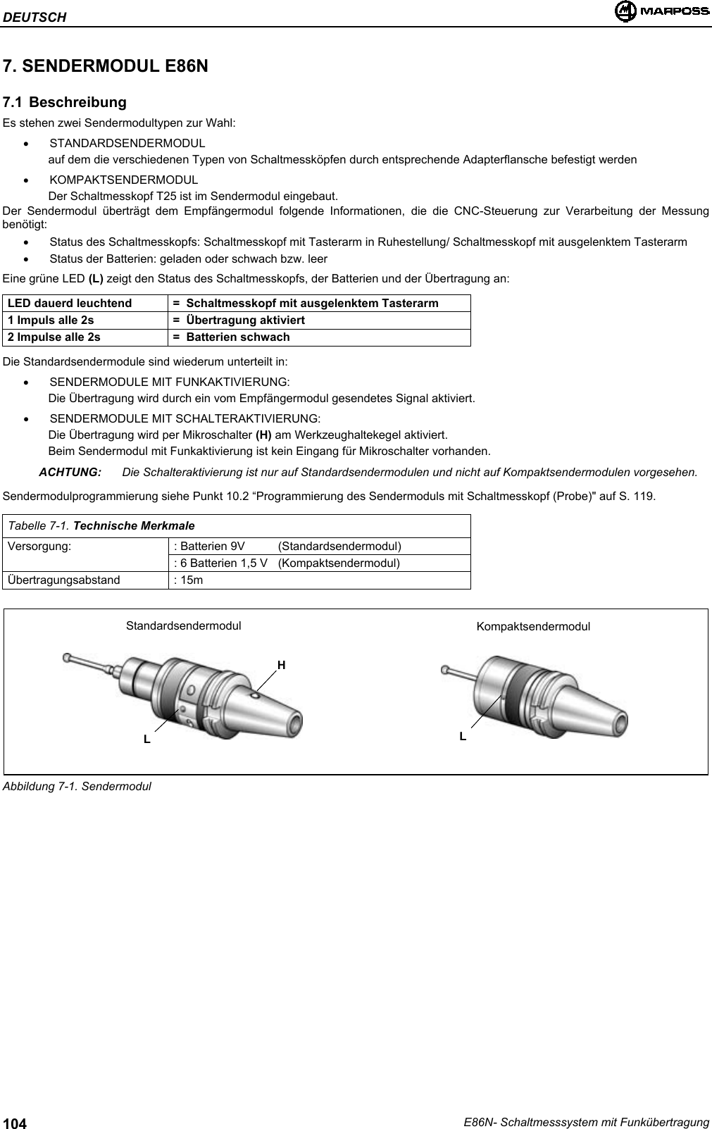 DEUTSCHE86N- Schaltmesssystem mit Funkübertragung1047. SENDERMODUL E86N7.1 BeschreibungEs stehen zwei Sendermodultypen zur Wahl:• STANDARDSENDERMODULauf dem die verschiedenen Typen von Schaltmessköpfen durch entsprechende Adapterflansche befestigt werden• KOMPAKTSENDERMODULDer Schaltmesskopf T25 ist im Sendermodul eingebaut.Der Sendermodul überträgt dem Empfängermodul folgende Informationen, die die CNC-Steuerung zur Verarbeitung der Messungbenötigt:•  Status des Schaltmesskopfs: Schaltmesskopf mit Tasterarm in Ruhestellung/ Schaltmesskopf mit ausgelenktem Tasterarm•  Status der Batterien: geladen oder schwach bzw. leerEine grüne LED (L) zeigt den Status des Schaltmesskopfs, der Batterien und der Übertragung an:LED dauerd leuchtend =  Schaltmesskopf mit ausgelenktem Tasterarm1 Impuls alle 2s =  Übertragung aktiviert2 Impulse alle 2s =  Batterien schwachDie Standardsendermodule sind wiederum unterteilt in:• SENDERMODULE MIT FUNKAKTIVIERUNG:Die Übertragung wird durch ein vom Empfängermodul gesendetes Signal aktiviert.•  SENDERMODULE MIT SCHALTERAKTIVIERUNG:Die Übertragung wird per Mikroschalter (H) am Werkzeughaltekegel aktiviert.Beim Sendermodul mit Funkaktivierung ist kein Eingang für Mikroschalter vorhanden.ACHTUNG: Die Schalteraktivierung ist nur auf Standardsendermodulen und nicht auf Kompaktsendermodulen vorgesehen.Sendermodulprogrammierung siehe Punkt 10.2 “Programmierung des Sendermoduls mit Schaltmesskopf (Probe)&quot; auf S. 119.Tabelle 7-1. Technische MerkmaleVersorgung: : Batterien 9V (Standardsendermodul): 6 Batterien 1,5 V  (Kompaktsendermodul)Übertragungsabstand : 15mAbbildung 7-1. SendermodulHStandardsendermodul KompaktsendermodulLL