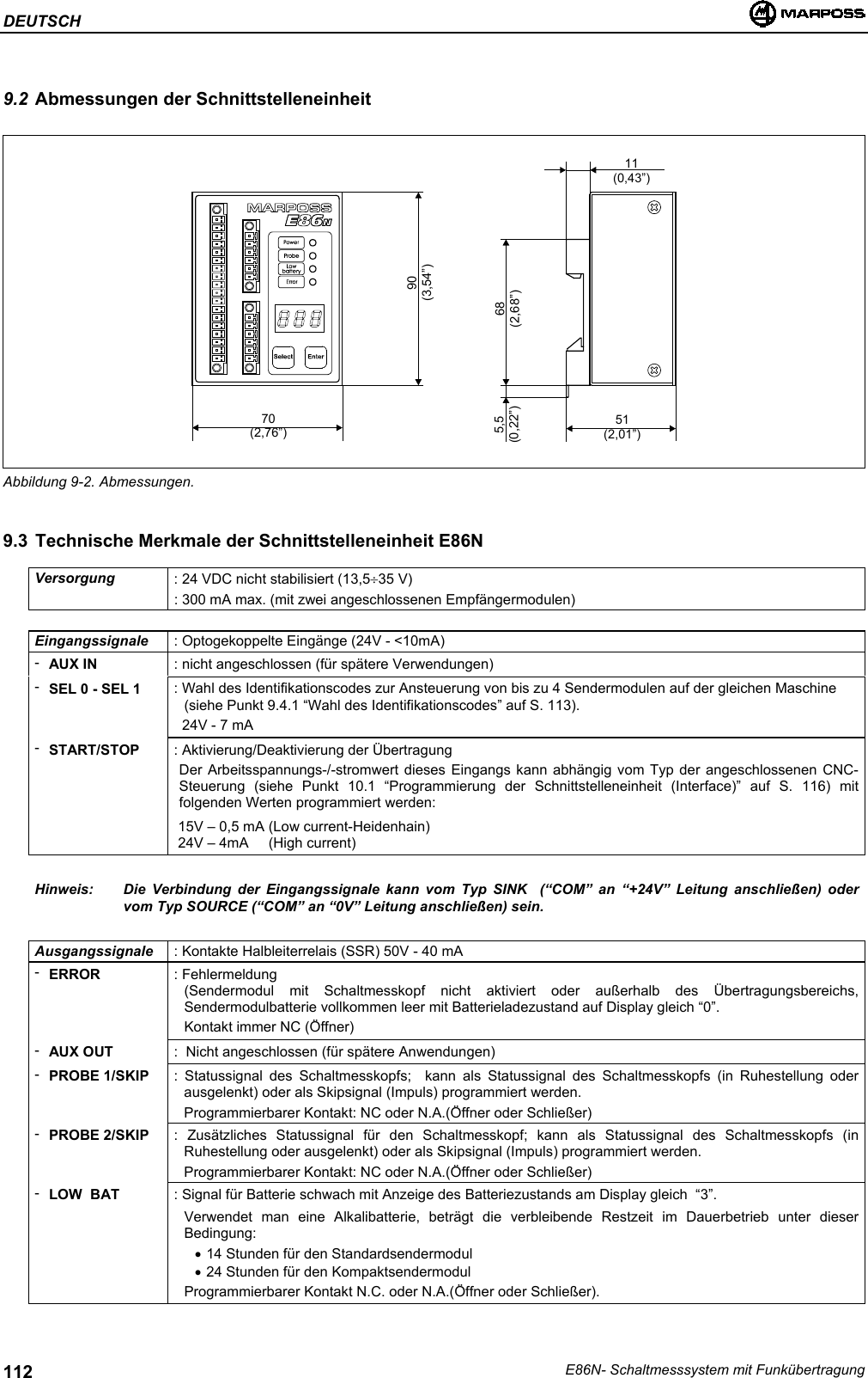 DEUTSCHE86N- Schaltmesssystem mit Funkübertragung1129.2 Abmessungen der SchnittstelleneinheitAbbildung 9-2. Abmessungen.9.3 Technische Merkmale der Schnittstelleneinheit E86NVersorgung : 24 VDC nicht stabilisiert (13,5÷35 V): 300 mA max. (mit zwei angeschlossenen Empfängermodulen)Eingangssignale : Optogekoppelte Eingänge (24V - &lt;10mA)-AUX IN : nicht angeschlossen (für spätere Verwendungen)-SEL 0 - SEL 1 : Wahl des Identifikationscodes zur Ansteuerung von bis zu 4 Sendermodulen auf der gleichen Maschine(siehe Punkt 9.4.1 “Wahl des Identifikationscodes” auf S. 113).  24V - 7 mA-START/STOP : Aktivierung/Deaktivierung der ÜbertragungDer Arbeitsspannungs-/-stromwert dieses Eingangs kann abhängig vom Typ der angeschlossenen CNC-Steuerung (siehe Punkt 10.1 “Programmierung der Schnittstelleneinheit (Interface)” auf S. 116) mitfolgenden Werten programmiert werden: 15V – 0,5 mA (Low current-Heidenhain) 24V – 4mA     (High current)Hinweis: Die Verbindung der Eingangssignale kann vom Typ SINK  (“COM” an “+24V” Leitung anschließen) odervom Typ SOURCE (“COM” an “0V” Leitung anschließen) sein.Ausgangssignale : Kontakte Halbleiterrelais (SSR) 50V - 40 mA-ERROR : Fehlermeldung(Sendermodul mit Schaltmesskopf nicht aktiviert oder außerhalb des Übertragungsbereichs,Sendermodulbatterie vollkommen leer mit Batterieladezustand auf Display gleich “0”.Kontakt immer NC (Öffner)-AUX OUT :  Nicht angeschlossen (für spätere Anwendungen)-PROBE 1/SKIP : Statussignal des Schaltmesskopfs;  kann als Statussignal des Schaltmesskopfs (in Ruhestellung oderausgelenkt) oder als Skipsignal (Impuls) programmiert werden.Programmierbarer Kontakt: NC oder N.A.(Öffner oder Schließer)-PROBE 2/SKIP : Zusätzliches Statussignal für den Schaltmesskopf; kann als Statussignal des Schaltmesskopfs (inRuhestellung oder ausgelenkt) oder als Skipsignal (Impuls) programmiert werden.Programmierbarer Kontakt: NC oder N.A.(Öffner oder Schließer)-LOW  BAT : Signal für Batterie schwach mit Anzeige des Batteriezustands am Display gleich  “3”.Verwendet man eine Alkalibatterie, beträgt die verbleibende Restzeit im Dauerbetrieb unter dieserBedingung:• 14 Stunden für den Standardsendermodul• 24 Stunden für den KompaktsendermodulProgrammierbarer Kontakt N.C. oder N.A.(Öffner oder Schließer).70(2,76”) 51(2,01”)11(0,43”)68(2,68”)5,5(0,22”)90(3,54”)