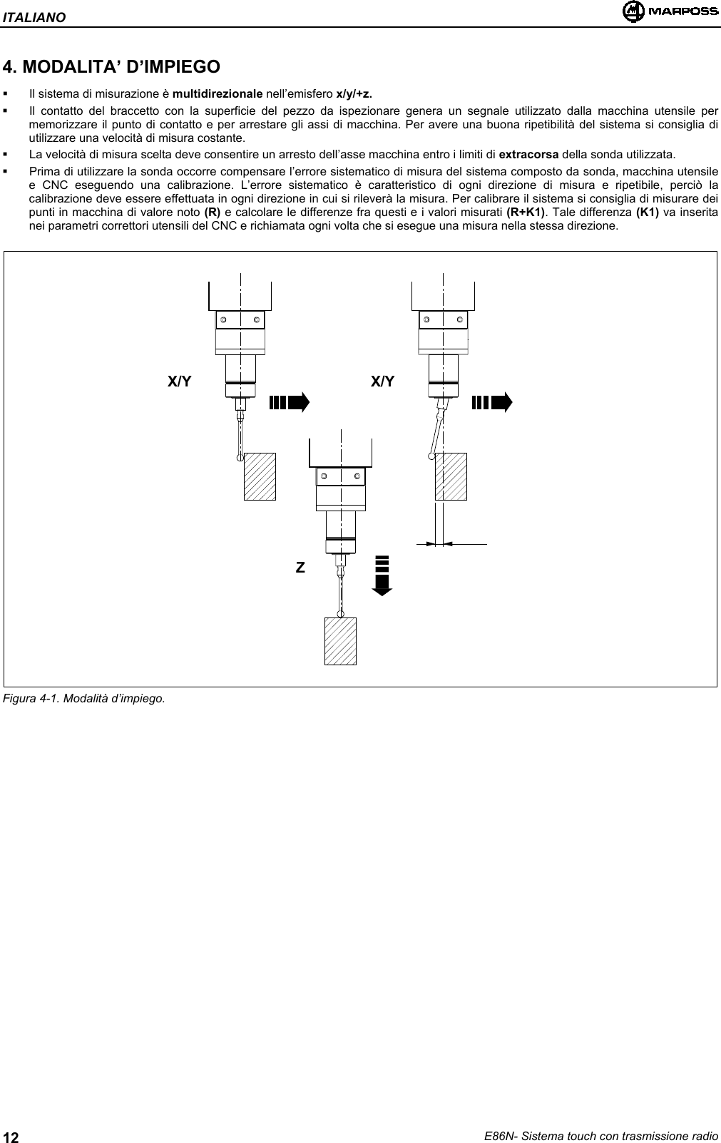 ITALIANOE86N- Sistema touch con trasmissione radio124. MODALITA’ D’IMPIEGO  Il sistema di misurazione è multidirezionale nell’emisfero x/y/+z.  Il contatto del braccetto con la superficie del pezzo da ispezionare genera un segnale utilizzato dalla macchina utensile permemorizzare il punto di contatto e per arrestare gli assi di macchina. Per avere una buona ripetibilità del sistema si consiglia diutilizzare una velocità di misura costante.  La velocità di misura scelta deve consentire un arresto dell’asse macchina entro i limiti di extracorsa della sonda utilizzata.  Prima di utilizzare la sonda occorre compensare l’errore sistematico di misura del sistema composto da sonda, macchina utensilee CNC eseguendo una calibrazione. L’errore sistematico è caratteristico di ogni direzione di misura e ripetibile, perciò lacalibrazione deve essere effettuata in ogni direzione in cui si rileverà la misura. Per calibrare il sistema si consiglia di misurare deipunti in macchina di valore noto (R) e calcolare le differenze fra questi e i valori misurati (R+K1). Tale differenza (K1) va inseritanei parametri correttori utensili del CNC e richiamata ogni volta che si esegue una misura nella stessa direzione.Figura 4-1. Modalità d’impiego.X/Y X/YZ