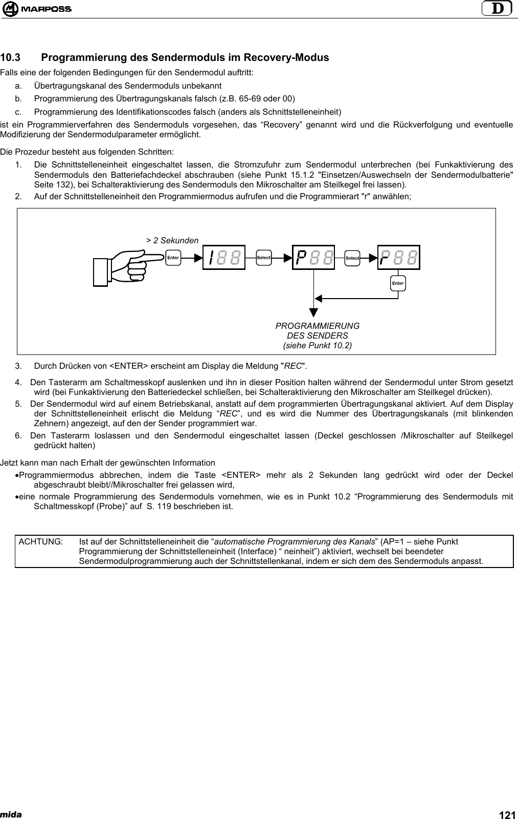 mida 12110.3   Programmierung des Sendermoduls im Recovery-ModusFalls eine der folgenden Bedingungen für den Sendermodul auftritt:a.  Übertragungskanal des Sendermoduls unbekanntb.  Programmierung des Übertragungskanals falsch (z.B. 65-69 oder 00)c.  Programmierung des Identifikationscodes falsch (anders als Schnittstelleneinheit)ist ein Programmierverfahren des Sendermoduls vorgesehen, das “Recovery” genannt wird und die Rückverfolgung und eventuelleModifizierung der Sendermodulparameter ermöglicht.Die Prozedur besteht aus folgenden Schritten:1.  Die Schnittstelleneinheit eingeschaltet lassen, die Stromzufuhr zum Sendermodul unterbrechen (bei Funkaktivierung desSendermoduls den Batteriefachdeckel abschrauben (siehe Punkt 15.1.2 &quot;Einsetzen/Auswechseln der Sendermodulbatterie&quot;Seite 132), bei Schalteraktivierung des Sendermoduls den Mikroschalter am Steilkegel frei lassen).2.  Auf der Schnittstelleneinheit den Programmiermodus aufrufen und die Programmierart &quot;r&quot; anwählen;3.  Durch Drücken von &lt;ENTER&gt; erscheint am Display die Meldung &quot;REC&quot;.4.  Den Tasterarm am Schaltmesskopf auslenken und ihn in dieser Position halten während der Sendermodul unter Strom gesetztwird (bei Funkaktivierung den Batteriedeckel schließen, bei Schalteraktivierung den Mikroschalter am Steilkegel drücken).5.  Der Sendermodul wird auf einem Betriebskanal, anstatt auf dem programmierten Übertragungskanal aktiviert. Auf dem Displayder Schnittstelleneinheit erlischt die Meldung “REC”, und es wird die Nummer des Übertragungskanals (mit blinkendenZehnern) angezeigt, auf den der Sender programmiert war.6.  Den Tasterarm loslassen und den Sendermodul eingeschaltet lassen (Deckel geschlossen /Mikroschalter auf Steilkegelgedrückt halten)Jetzt kann man nach Erhalt der gewünschten Information• Programmiermodus abbrechen, indem die Taste &lt;ENTER&gt; mehr als 2 Sekunden lang gedrückt wird oder der Deckelabgeschraubt bleibt//Mikroschalter frei gelassen wird,• eine normale Programmierung des Sendermoduls vornehmen, wie es in Punkt 10.2 “Programmierung des Sendermoduls mitSchaltmesskopf (Probe)” auf  S. 119 beschrieben ist.ACHTUNG: Ist auf der Schnittstelleneinheit die “automatische Programmierung des Kanals” (AP=1 – siehe PunktProgrammierung der Schnittstelleneinheit (Interface) “ neinheit”) aktiviert, wechselt bei beendeterSendermodulprogrammierung auch der Schnittstellenkanal, indem er sich dem des Sendermoduls anpasst.&gt; 2 SekundenPROGRAMMIERUNGDES SENDERS(siehe Punkt 10.2)