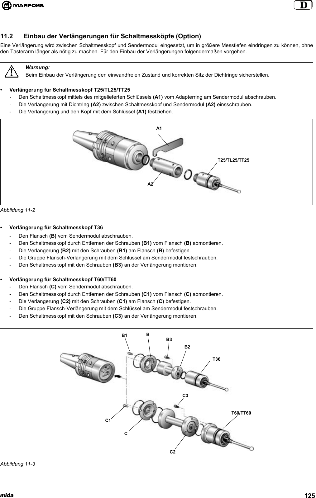 mida 12511.2  Einbau der Verlängerungen für Schaltmessköpfe (Option)Eine Verlängerung wird zwischen Schaltmesskopf und Sendermodul eingesetzt, um in größere Messtiefen eindringen zu können, ohneden Tasterarm länger als nötig zu machen. Für den Einbau der Verlängerungen folgendermaßen vorgehen.Warnung:Beim Einbau der Verlängerung den einwandfreien Zustand und korrekten Sitz der Dichtringe sicherstellen.• Verlängerung für Schaltmesskopf T25/TL25/TT25- Den Schaltmesskopf mittels des mitgelieferten Schlüssels (A1) vom Adapterring am Sendermodul abschrauben.- Die Verlängerung mit Dichtring (A2) zwischen Schaltmesskopf und Sendermodul (A2) einsschrauben.- Die Verlängerung und den Kopf mit dem Schlüssel (A1) festziehen.Abbildung 11-2• Verlängerung für Schaltmesskopf T36- Den Flansch (B) vom Sendermodul abschrauben.- Den Schaltmesskopf durch Entfernen der Schrauben (B1) vom Flansch (B) abmontieren.- Die Verlängerung (B2) mit den Schrauben (B1) am Flansch (B) befestigen.- Die Gruppe Flansch-Verlängerung mit dem Schlüssel am Sendermodul festschrauben.- Den Schaltmesskopf mit den Schrauben (B3) an der Verlängerung montieren.• Verlängerung für Schaltmesskopf T60/TT60- Den Flansch (C) vom Sendermodul abschrauben.- Den Schaltmesskopf durch Entfernen der Schrauben (C1) vom Flansch (C) abmontieren.- Die Verlängerung (C2) mit den Schrauben (C1) am Flansch (C) befestigen.- Die Gruppe Flansch-Verlängerung mit dem Schlüssel am Sendermodul festschrauben.- Den Schaltmesskopf mit den Schrauben (C3) an der Verlängerung montieren.Abbildung 11-3A2A1T25/TL25/TT25B1T60/TT60BB3B2C1CC2T36C3