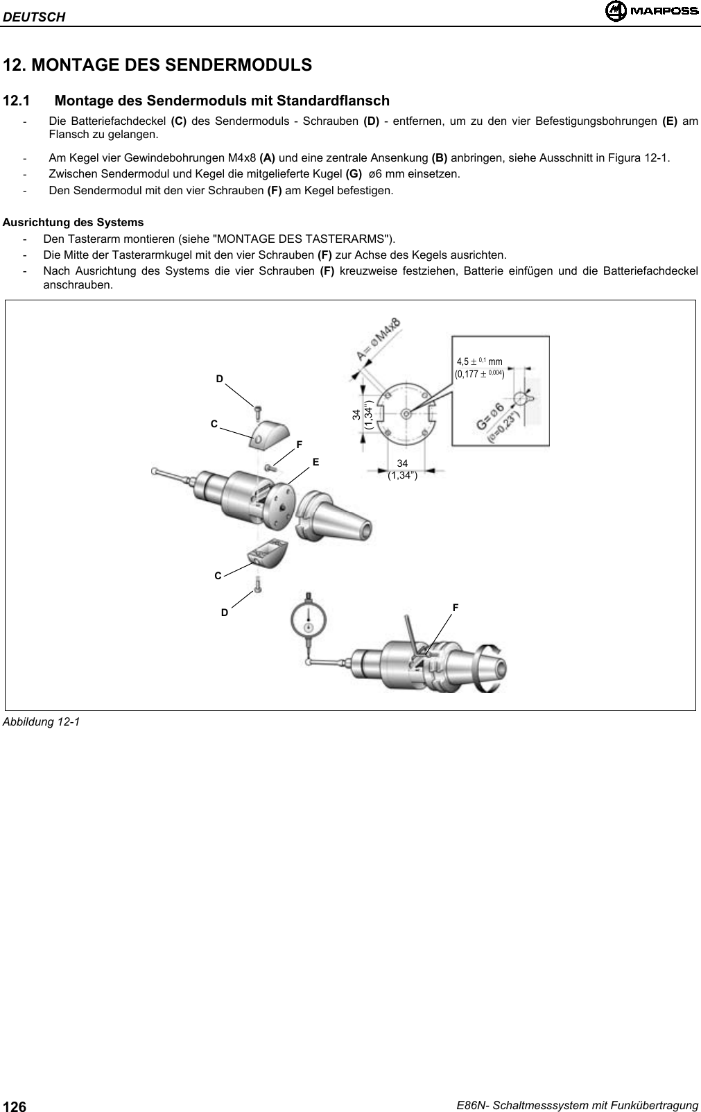 DEUTSCHE86N- Schaltmesssystem mit Funkübertragung12612. MONTAGE DES SENDERMODULS12.1  Montage des Sendermoduls mit Standardflansch- Die Batteriefachdeckel (C) des Sendermoduls - Schrauben (D)  - entfernen, um zu den vier Befestigungsbohrungen (E) amFlansch zu gelangen.-  Am Kegel vier Gewindebohrungen M4x8 (A) und eine zentrale Ansenkung (B) anbringen, siehe Ausschnitt in Figura 12-1.-  Zwischen Sendermodul und Kegel die mitgelieferte Kugel (G)  ø6 mm einsetzen.-  Den Sendermodul mit den vier Schrauben (F) am Kegel befestigen.Ausrichtung des Systems- Den Tasterarm montieren (siehe &quot;MONTAGE DES TASTERARMS&quot;).- Die Mitte der Tasterarmkugel mit den vier Schrauben (F) zur Achse des Kegels ausrichten.- Nach Ausrichtung des Systems die vier Schrauben (F) kreuzweise festziehen, Batterie einfügen und die Batteriefachdeckelanschrauben.Abbildung 12-1DCDCFEF34(1,34”)34(1,34”)4,5 ± 0,1 mm(0,177 ± 0,004)