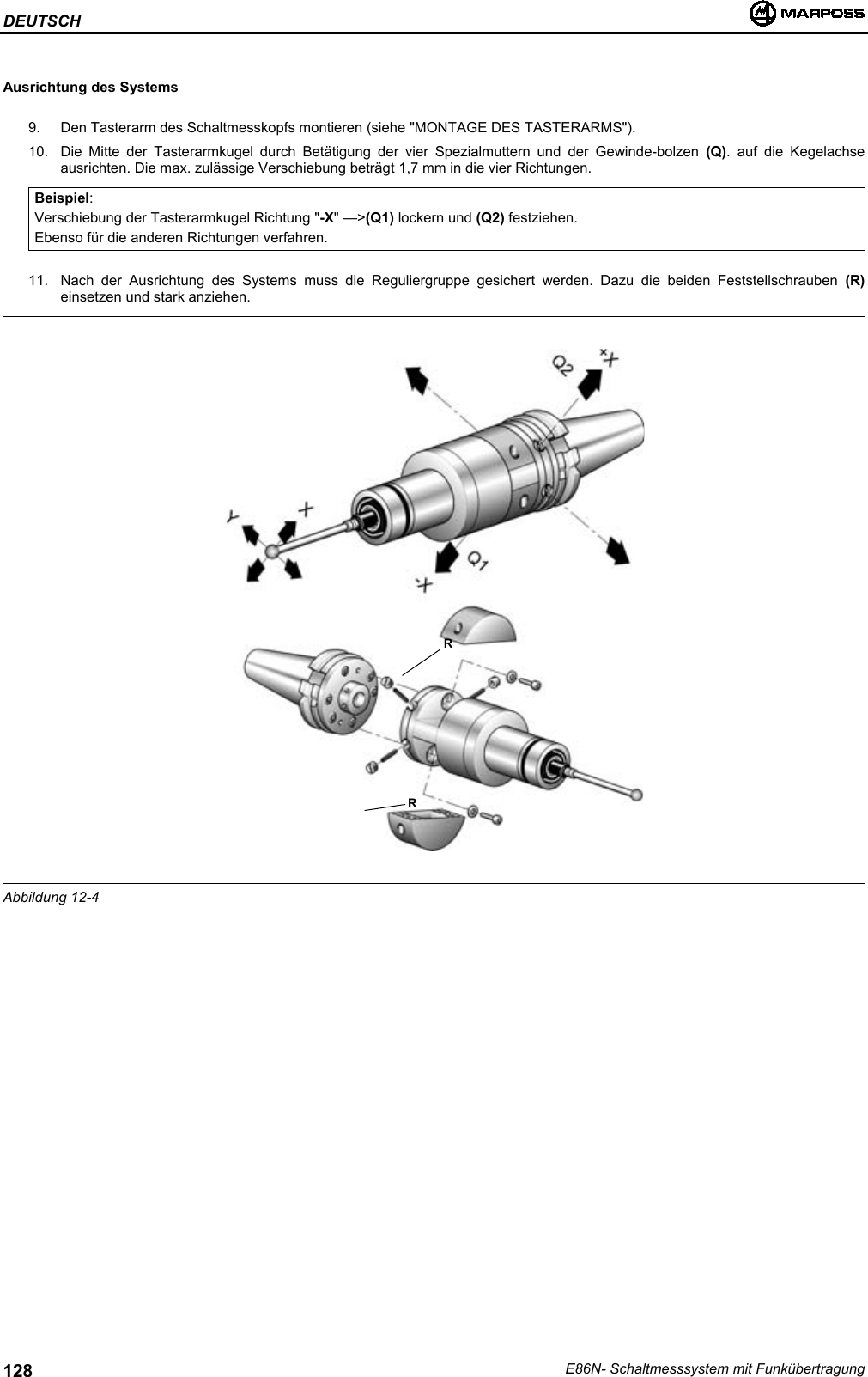 DEUTSCHE86N- Schaltmesssystem mit Funkübertragung128Ausrichtung des Systems9.  Den Tasterarm des Schaltmesskopfs montieren (siehe &quot;MONTAGE DES TASTERARMS&quot;).10.  Die Mitte der Tasterarmkugel durch Betätigung der vier Spezialmuttern und der Gewinde-bolzen (Q). auf die Kegelachseausrichten. Die max. zulässige Verschiebung beträgt 1,7 mm in die vier Richtungen.Beispiel:Verschiebung der Tasterarmkugel Richtung &quot;-X&quot; —&gt;(Q1) lockern und (Q2) festziehen.Ebenso für die anderen Richtungen verfahren.11.  Nach der Ausrichtung des Systems muss die Reguliergruppe gesichert werden. Dazu die beiden Feststellschrauben (R)einsetzen und stark anziehen.Abbildung 12-4RR