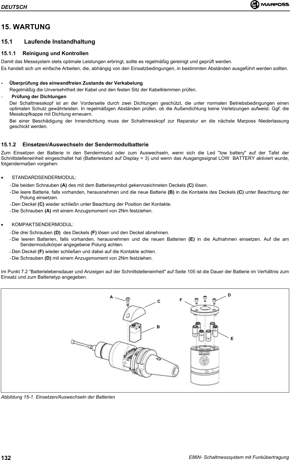 DEUTSCHE86N- Schaltmesssystem mit Funkübertragung13215. WARTUNG15.1   Laufende Instandhaltung15.1.1 Reinigung und KontrollenDamit das Messsystem stets optimale Leistungen erbringt, sollte es regelmäßig gereinigt und geprüft werden.Es handelt sich um einfache Arbeiten, die, abhängig von den Einsatzbedingungen, in bestimmten Abständen ausgeführt werden sollten.- Überprüfung des einwandfreien Zustands der VerkabelungRegelmäßig die Unversehrtheit der Kabel und den festen Sitz der Kabelklemmen prüfen.- Prüfung der DichtungenDer Schaltmesskopf ist an der Vorderseite durch zwei Dichtungen geschützt, die unter normalen Betriebsbedingungen einenoptimalen Schutz gewährleisten. In regelmäßigen Abständen prüfen, ob die Außendichtung keine Verletzungen aufweist. Ggf. dieMesskopfkappe mit Dichtung erneuern.Bei einer Beschädigung der Innendichtung muss der Schaltmesskopf zur Reparatur an die nächste Marposs Niederlassunggeschickt werden.15.1.2  Einsetzen/Auswechseln der SendermodulbatterieZum Einsetzen der Batterie in den Sendermodul oder zum Auswechseln, wenn sich die Led &quot;low battery&quot; auf der Tafel derSchnittstelleneinheit eingeschaltet hat (Batteriestand auf Display = 3) und wenn das Ausgangssignal LOW  BATTERY aktiviert wurde,folgendermaßen vorgehen:• STANDARDSENDERMODUL:- Die beiden Schrauben (A) des mit dem Batteriesymbol gekennzeichneten Deckels (C) lösen.- Die leere Batterie, falls vorhanden, herausnehmen und die neue Batterie (B) in die Kontakte des Deckels (C) unter Beachtung derPolung einsetzen.- Den  Deckel  (C) wieder schließn unter Beachtung der Position der Kontakte.- Die  Schrauben  (A) mit einem Anzugsmoment von 2Nm festziehen.• KOMPAKTSENDERMODUL:- Die drei Schrauben (D)  des Deckels (F) lösen und den Deckel abnehmen.- Die leeren Batterien, falls vorhanden, herausnehmen und die neuen Batterien (E) in die Aufnahmen einsetzen. Auf die amSendermodulkörper angegebene Polung achten.- Den  Deckel  (F) wieder schließen und dabei auf die Kontakte achten.- Die  Schrauben  (D) mit einem Anzugsmoment von 2Nm festziehen.Im Punkt 7.2 “Batterielebensdauer und Anzeigen auf der Schnittstelleneinheit&quot; auf Seite 105 ist die Dauer der Batterie im Verhältnis zumEinsatz und zum Batterietyp angegeben.Abbildung 15-1. Einsetzen/Auswechseln der BatterienFABCDE