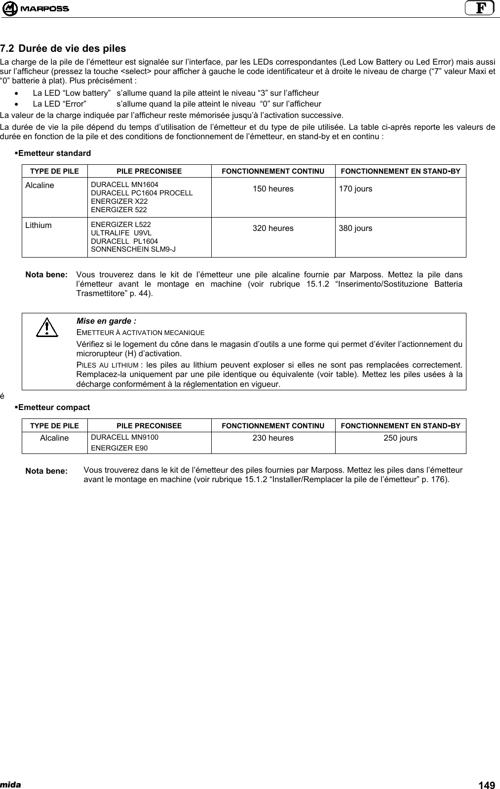 mida 1497.2 Durée de vie des pilesLa charge de la pile de l’émetteur est signalée sur l’interface, par les LEDs correspondantes (Led Low Battery ou Led Error) mais aussisur l’afficheur (pressez la touche &lt;select&gt; pour afficher à gauche le code identificateur et à droite le niveau de charge (“7” valeur Maxi et“0” batterie à plat). Plus précisément :•  La LED “Low battery”  s’allume quand la pile atteint le niveau “3” sur l’afficheur•  La LED “Error”  s’allume quand la pile atteint le niveau  “0” sur l’afficheurLa valeur de la charge indiquée par l’afficheur reste mémorisée jusqu’à l’activation successive.La durée de vie la pile dépend du temps d’utilisation de l’émetteur et du type de pile utilisée. La table ci-après reporte les valeurs dedurée en fonction de la pile et des conditions de fonctionnement de l’émetteur, en stand-by et en continu : Emetteur standardTYPE DE PILE PILE PRECONISEE FONCTIONNEMENT CONTINU FONCTIONNEMENT EN STAND-BYAlcaline DURACELL MN1604DURACELL PC1604 PROCELLENERGIZER X22ENERGIZER 522150 heures 170 joursLithium ENERGIZER L522ULTRALIFE  U9VLDURACELL  PL1604SONNENSCHEIN SLM9-J320 heures 380 joursNota bene: Vous trouverez dans le kit de l’émetteur une pile alcaline fournie par Marposs. Mettez la pile dansl’émetteur avant le montage en machine (voir rubrique 15.1.2 “Inserimento/Sostituzione BatteriaTrasmettitore” p. 44).Mise en garde :EMETTEUR À ACTIVATION MECANIQUEVérifiez si le logement du cône dans le magasin d’outils a une forme qui permet d’éviter l’actionnement dumicrorupteur (H) d’activation.PILES AU LITHIUM : les piles au lithium peuvent exploser si elles ne sont pas remplacées correctement.Remplacez-la uniquement par une pile identique ou équivalente (voir table). Mettez les piles usées à ladécharge conformément à la réglementation en vigueur.é Emetteur compactTYPE DE PILE PILE PRECONISEE FONCTIONNEMENT CONTINU FONCTIONNEMENT EN STAND-BYDURACELL MN9100AlcalineENERGIZER E90230 heures 250 joursNota bene: Vous trouverez dans le kit de l’émetteur des piles fournies par Marposs. Mettez les piles dans l’émetteuravant le montage en machine (voir rubrique 15.1.2 “Installer/Remplacer la pile de l’émetteur” p. 176).