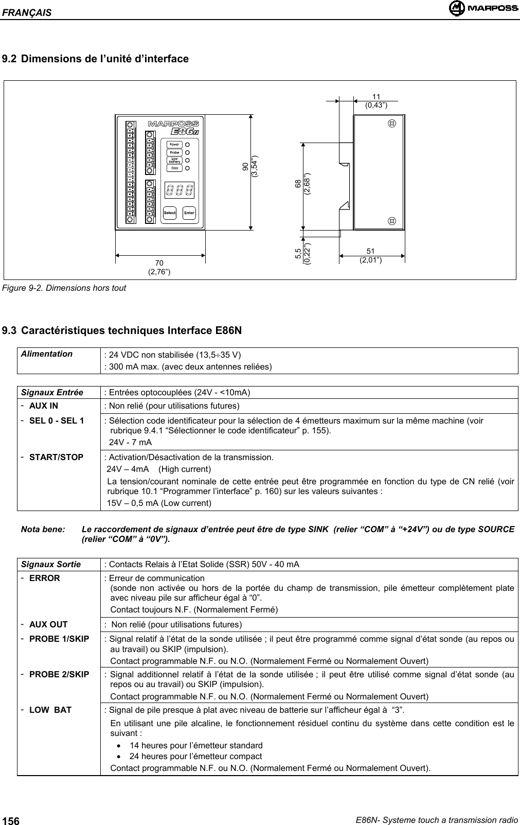 FRANÇAISE86N- Systeme touch a transmission radio1569.2 Dimensions de l’unité d’interfaceFigure 9-2. Dimensions hors tout9.3 Caractéristiques techniques Interface E86NAlimentation : 24 VDC non stabilisée (13,5÷35 V): 300 mA max. (avec deux antennes reliées)Signaux Entrée : Entrées optocouplées (24V - &lt;10mA)-AUX IN : Non relié (pour utilisations futures)-SEL 0 - SEL 1 : Sélection code identificateur pour la sélection de 4 émetteurs maximum sur la même machine (voirrubrique 9.4.1 “Sélectionner le code identificateur” p. 155).  24V - 7 mA-START/STOP : Activation/Désactivation de la transmission. 24V – 4mA    (High current)La tension/courant nominale de cette entrée peut être programmée en fonction du type de CN relié (voirrubrique 10.1 “Programmer l’interface” p. 160) sur les valeurs suivantes : 15V – 0,5 mA (Low current)Nota bene: Le raccordement de signaux d’entrée peut être de type SINK  (relier “COM” à “+24V”) ou de type SOURCE(relier “COM” à “0V”).Signaux Sortie : Contacts Relais à l’Etat Solide (SSR) 50V - 40 mA-ERROR : Erreur de communication(sonde non activée ou hors de la portée du champ de transmission, pile émetteur complètement plateavec niveau pile sur afficheur égal à “0”.Contact toujours N.F. (Normalement Fermé)-AUX OUT :  Non relié (pour utilisations futures)-PROBE 1/SKIP : Signal relatif à l’état de la sonde utilisée ; il peut être programmé comme signal d’état sonde (au repos ouau travail) ou SKIP (impulsion).Contact programmable N.F. ou N.O. (Normalement Fermé ou Normalement Ouvert)-PROBE 2/SKIP : Signal additionnel relatif à l’état de la sonde utilisée ; il peut être utilisé comme signal d’état sonde (aurepos ou au travail) ou SKIP (impulsion).Contact programmable N.F. ou N.O. (Normalement Fermé ou Normalement Ouvert)-LOW  BAT : Signal de pile presque à plat avec niveau de batterie sur l’afficheur égal à  “3”.En utilisant une pile alcaline, le fonctionnement résiduel continu du système dans cette condition est lesuivant :•  14 heures pour l’émetteur standard•  24 heures pour l’émetteur compactContact programmable N.F. ou N.O. (Normalement Fermé ou Normalement Ouvert).70(2,76”)51(2,01”)11(0,43”)68(2,68”)5,5(0,22”)90(3,54”)