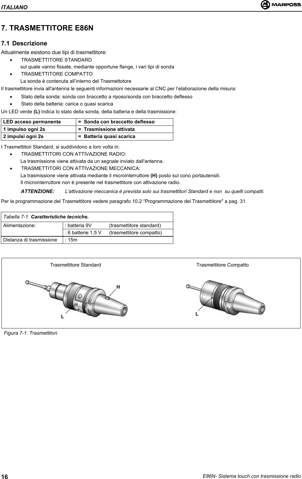 ITALIANOE86N- Sistema touch con trasmissione radio167. TRASMETTITORE E86N7.1 DescrizioneAttualmente esistono due tipi di trasmettitore:• TRASMETTITORE STANDARDsul quale vanno fissate, mediante opportune flange, i vari tipi di sonda• TRASMETTITORE COMPATTOLa sonda è contenuta all’interno del TrasmettotoreIl trasmettitore invia all&apos;antenna le seguenti informazioni necessarie al CNC per l’elaborazione della misura:•  Stato della sonda: sonda con braccetto a riposo/sonda con braccetto deflesso•  Stato della batteria: carica o quasi scaricaUn LED verde (L) indica lo stato della sonda, della batteria e della trasmissione:LED acceso permanente =  Sonda con braccetto deflesso1 impulso ogni 2s =  Trasmissione attivata2 impulsi ogni 2s =  Batteria quasi scaricaI Trasmettitori Standard, si suddividono a loro volta in:•  TRASMETTITORI CON ATTIVAZIONE RADIO:La trasmissione viene attivata da un segnale inviato dall&apos;antenna.•  TRASMETTITORI CON ATTIVAZIONE MECCANICA:La trasmissione viene attivata mediante il microinterruttore (H) posto sul cono portautensili.Il microinterruttore non è presente nel trasmettitore con attivazione radio.ATTENZIONE: L’attivazione meccanica è prevista solo sui trasmettitori Standard e non  su quelli compatti.Per la programmazione del Trasmettitore vedere paragrafo 10.2 “Programmazione del Trasmettitore&quot; a pag. 31.Tabella 7-1. Caratteristiche tecniche.Alimentazione: : batteria 9V (trasmettitore standard): 6 batterie 1,5 V  (trasmettitore compatto)Distanza di trasmissione : 15mFigura 7-1. Trasmettitori.Trasmettitore Standard Trasmettitore CompattoHLL