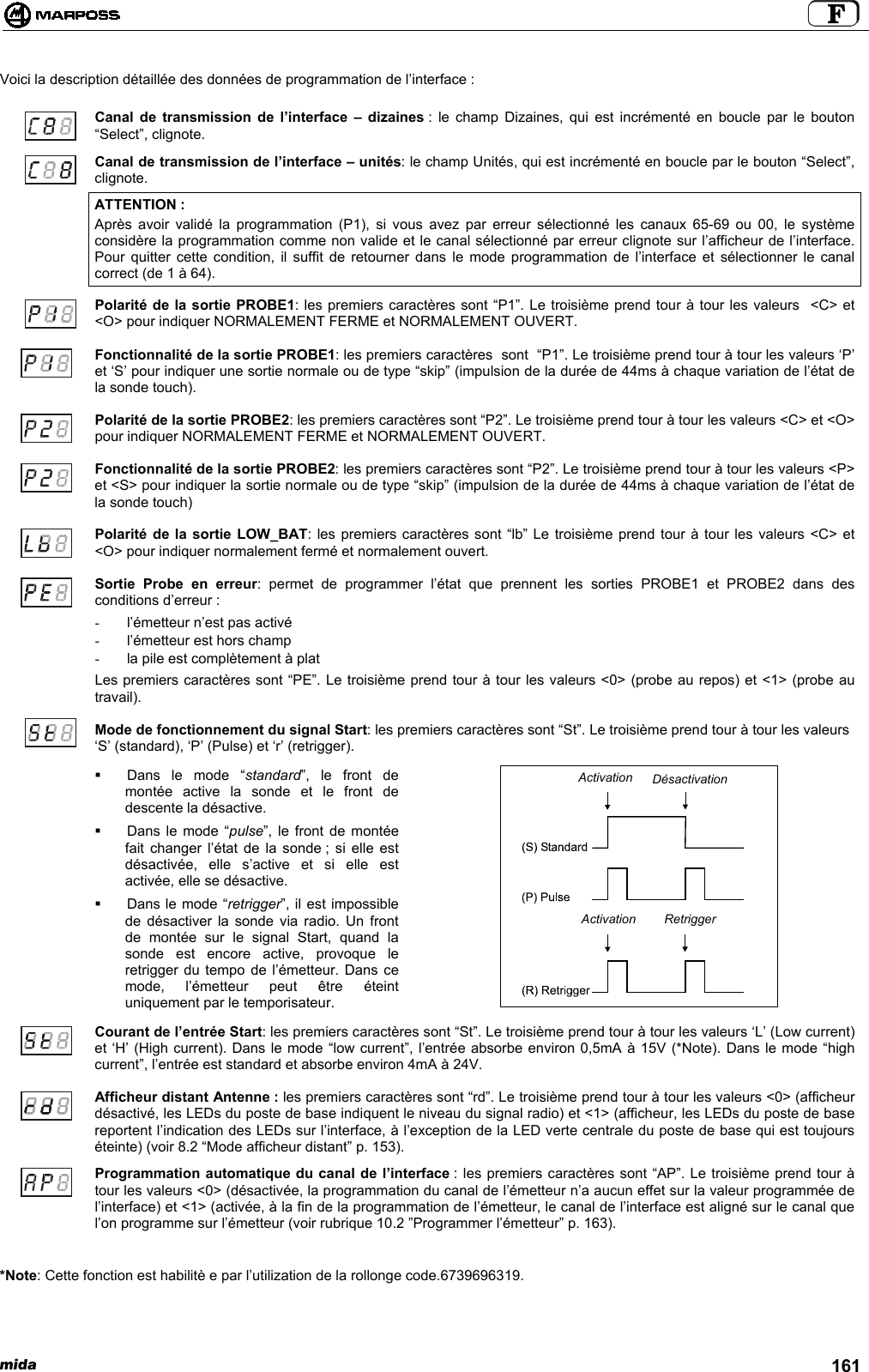 mida 161Voici la description détaillée des données de programmation de l’interface :Canal de transmission de l’interface – dizaines : le champ Dizaines, qui est incrémenté en boucle par le bouton“Select”, clignote.Canal de transmission de l’interface – unités: le champ Unités, qui est incrémenté en boucle par le bouton “Select”,clignote.ATTENTION :Après avoir validé la programmation (P1), si vous avez par erreur sélectionné les canaux 65-69 ou 00, le systèmeconsidère la programmation comme non valide et le canal sélectionné par erreur clignote sur l’afficheur de l’interface.Pour quitter cette condition, il suffit de retourner dans le mode programmation de l’interface et sélectionner le canalcorrect (de 1 à 64).Polarité de la sortie PROBE1: les premiers caractères sont “P1”. Le troisième prend tour à tour les valeurs  &lt;C&gt; et&lt;O&gt; pour indiquer NORMALEMENT FERME et NORMALEMENT OUVERT.Fonctionnalité de la sortie PROBE1: les premiers caractères  sont  “P1”. Le troisième prend tour à tour les valeurs ‘P’et ‘S’ pour indiquer une sortie normale ou de type “skip” (impulsion de la durée de 44ms à chaque variation de l’état dela sonde touch).Polarité de la sortie PROBE2: les premiers caractères sont “P2”. Le troisième prend tour à tour les valeurs &lt;C&gt; et &lt;O&gt;pour indiquer NORMALEMENT FERME et NORMALEMENT OUVERT.Fonctionnalité de la sortie PROBE2: les premiers caractères sont “P2”. Le troisième prend tour à tour les valeurs &lt;P&gt;et &lt;S&gt; pour indiquer la sortie normale ou de type “skip” (impulsion de la durée de 44ms à chaque variation de l’état dela sonde touch)Polarité de la sortie LOW_BAT: les premiers caractères sont “lb” Le troisième prend tour à tour les valeurs &lt;C&gt; et&lt;O&gt; pour indiquer normalement fermé et normalement ouvert.Sortie Probe en erreur: permet de programmer l’état que prennent les sorties PROBE1 et PROBE2 dans desconditions d’erreur :-  l’émetteur n’est pas activé-  l’émetteur est hors champ-  la pile est complètement à platLes premiers caractères sont “PE”. Le troisième prend tour à tour les valeurs &lt;0&gt; (probe au repos) et &lt;1&gt; (probe autravail).Mode de fonctionnement du signal Start: les premiers caractères sont “St”. Le troisième prend tour à tour les valeurs‘S’ (standard), ‘P’ (Pulse) et ‘r’ (retrigger).  Dans le mode “standard”, le front demontée active la sonde et le front dedescente la désactive.  Dans le mode “pulse”, le front de montéefait changer l’état de la sonde ; si elle estdésactivée, elle s’active et si elle estactivée, elle se désactive.  Dans le mode “retrigger”, il est impossiblede désactiver la sonde via radio. Un frontde montée sur le signal Start, quand lasonde est encore active, provoque leretrigger du tempo de l’émetteur. Dans cemode, l’émetteur peut être éteintuniquement par le temporisateur.Courant de l’entrée Start: les premiers caractères sont “St”. Le troisième prend tour à tour les valeurs ‘L’ (Low current)et ‘H’ (High current). Dans le mode “low current”, l’entrée absorbe environ 0,5mA à 15V (*Note). Dans le mode “highcurrent”, l’entrée est standard et absorbe environ 4mA à 24V.Afficheur distant Antenne : les premiers caractères sont “rd”. Le troisième prend tour à tour les valeurs &lt;0&gt; (afficheurdésactivé, les LEDs du poste de base indiquent le niveau du signal radio) et &lt;1&gt; (afficheur, les LEDs du poste de basereportent l’indication des LEDs sur l’interface, à l’exception de la LED verte centrale du poste de base qui est toujourséteinte) (voir 8.2 “Mode afficheur distant” p. 153).Programmation automatique du canal de l’interface : les premiers caractères sont “AP”. Le troisième prend tour àtour les valeurs &lt;0&gt; (désactivée, la programmation du canal de l’émetteur n’a aucun effet sur la valeur programmée del’interface) et &lt;1&gt; (activée, à la fin de la programmation de l’émetteur, le canal de l’interface est aligné sur le canal quel’on programme sur l’émetteur (voir rubrique 10.2 ”Programmer l’émetteur” p. 163).*Note: Cette fonction est habilitè e par l’utilization de la rollonge code.6739696319.ActivationActivationDésactivationRetrigger