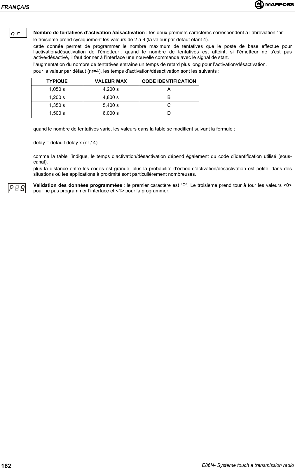 FRANÇAISE86N- Systeme touch a transmission radio162Nombre de tentatives d’activation /désactivation : les deux premiers caractères correspondent à l’abréviation “nr”.le troisième prend cycliquement les valeurs de 2 à 9 (la valeur par défaut étant 4).cette donnée permet de programmer le nombre maximum de tentatives que le poste de base effectue pourl’activation/désactivation de l’émetteur ; quand le nombre de tentatives est atteint, si l’émetteur ne s’est pasactivé/désactivé, il faut donner à l’interface une nouvelle commande avec le signal de start.l’augmentation du nombre de tentatives entraîne un temps de retard plus long pour l’activation/désactivation.pour la valeur par défaut (nr=4), les temps d’activation/désactivation sont les suivants :TYPIQUE VALEUR MAX CODE IDENTIFICATION1,050 s 4,200 s A1,200 s 4,800 s B1,350 s 5,400 s C1,500 s 6,000 s Dquand le nombre de tentatives varie, les valeurs dans la table se modifient suivant la formule :delay = default delay x (nr / 4)comme la table l’indique, le temps d’activation/désactivation dépend également du code d’identification utilisé (sous-canal).plus la distance entre les codes est grande, plus la probabilité d’échec d’activation/désactivation est petite, dans dessituations où les applications à proximité sont particulièrement nombreuses.Validation des données programmées : le premier caractère est “P”. Le troisième prend tour à tour les valeurs &lt;0&gt;pour ne pas programmer l’interface et &lt;1&gt; pour la programmer.