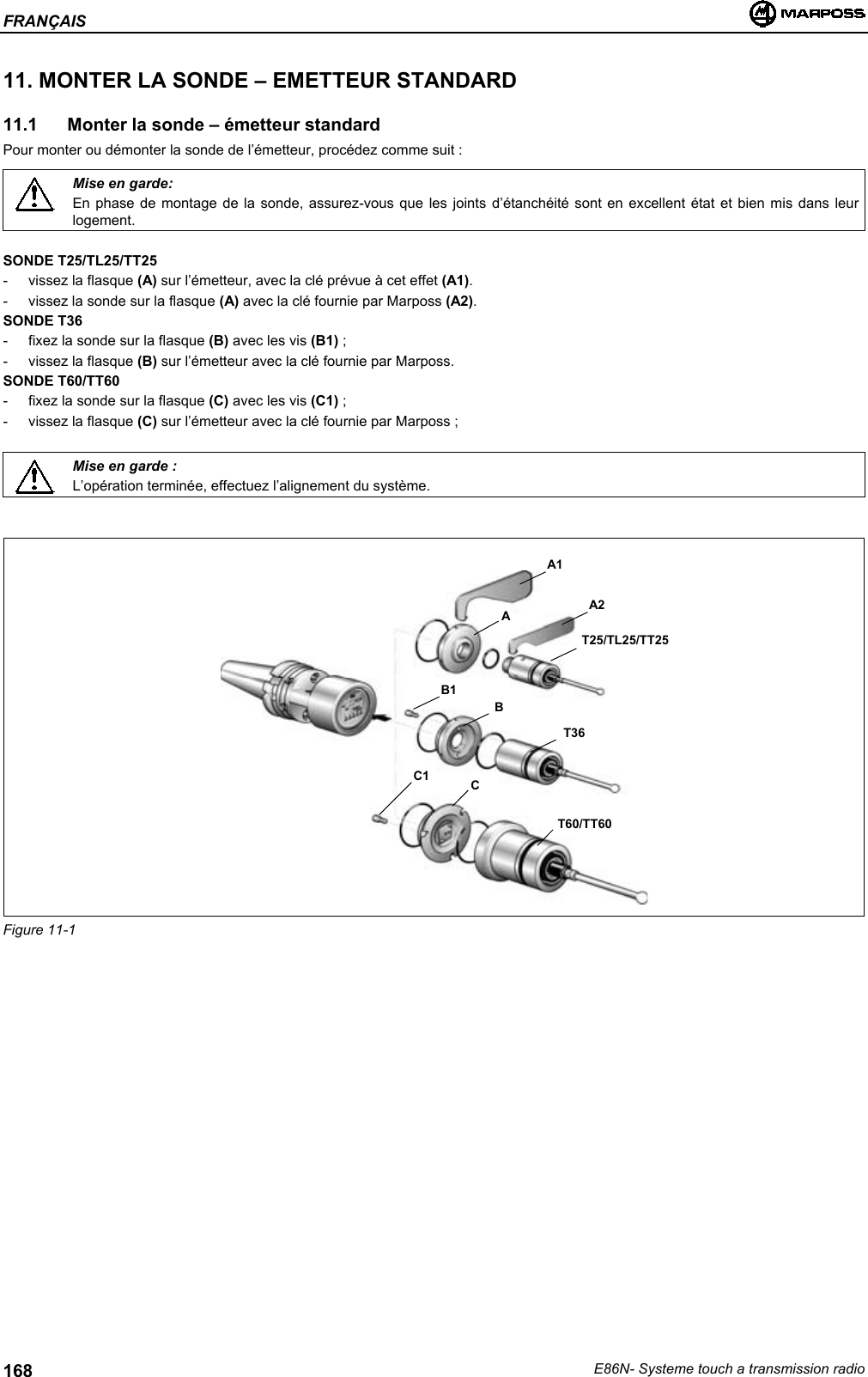 FRANÇAISE86N- Systeme touch a transmission radio16811. MONTER LA SONDE – EMETTEUR STANDARD11.1  Monter la sonde – émetteur standardPour monter ou démonter la sonde de l’émetteur, procédez comme suit :Mise en garde:En phase de montage de la sonde, assurez-vous que les joints d’étanchéité sont en excellent état et bien mis dans leurlogement.SONDE T25/TL25/TT25- vissez la flasque (A) sur l’émetteur, avec la clé prévue à cet effet (A1).- vissez la sonde sur la flasque (A) avec la clé fournie par Marposs (A2).SONDE T36- fixez la sonde sur la flasque (B) avec les vis (B1) ;- vissez la flasque (B) sur l’émetteur avec la clé fournie par Marposs.SONDE T60/TT60- fixez la sonde sur la flasque (C) avec les vis (C1) ;- vissez la flasque (C) sur l’émetteur avec la clé fournie par Marposs ;Mise en garde :L’opération terminée, effectuez l’alignement du système.Figure 11-1A2AT25/TL25/TT25B1BT36C1 CT60/TT60A1