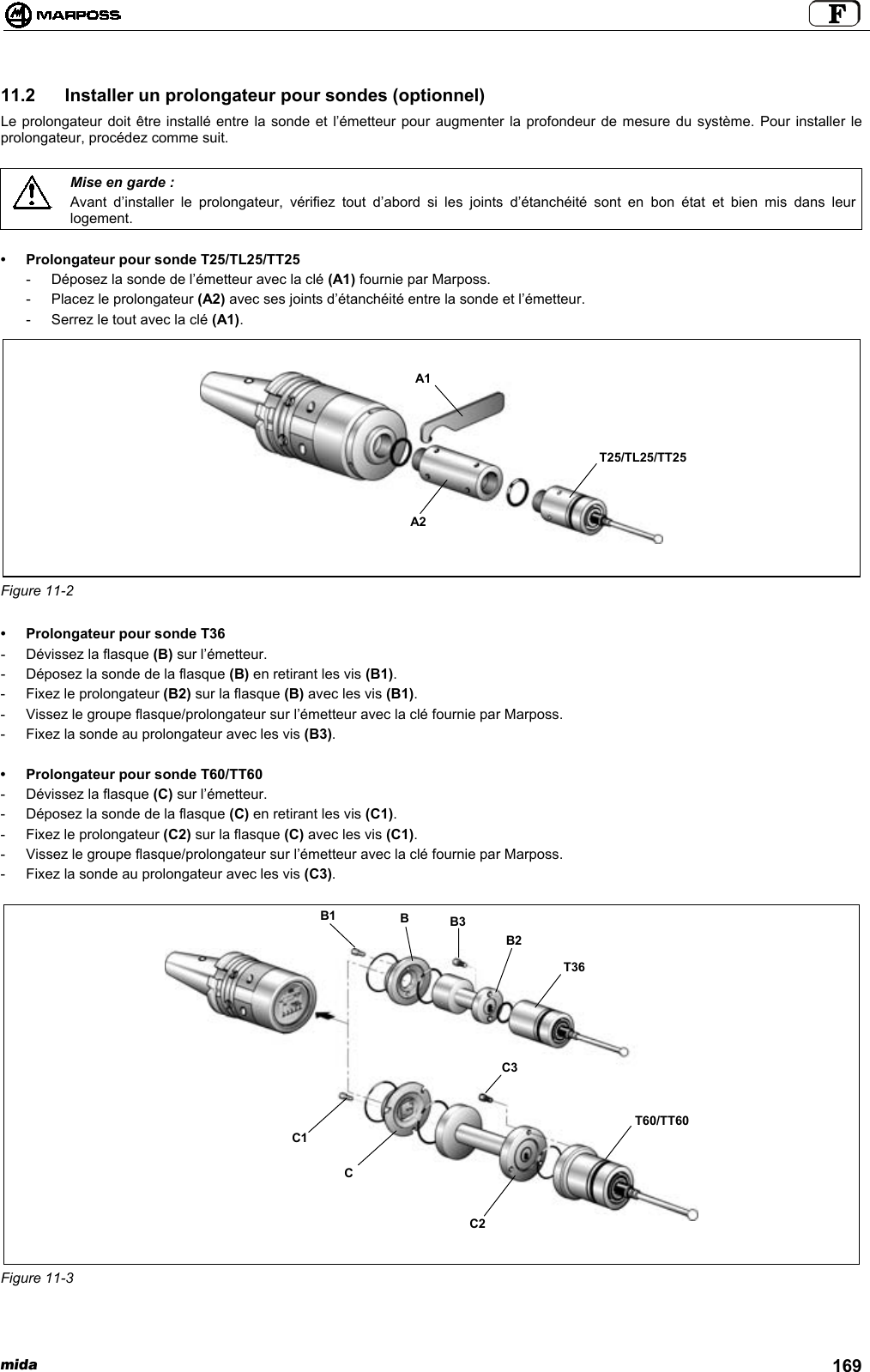 mida 16911.2  Installer un prolongateur pour sondes (optionnel)Le prolongateur doit être installé entre la sonde et l’émetteur pour augmenter la profondeur de mesure du système. Pour installer leprolongateur, procédez comme suit.Mise en garde :Avant d’installer le prolongateur, vérifiez tout d’abord si les joints d’étanchéité sont en bon état et bien mis dans leurlogement.• Prolongateur pour sonde T25/TL25/TT25- Déposez la sonde de l’émetteur avec la clé (A1) fournie par Marposs.- Placez le prolongateur (A2) avec ses joints d’étanchéité entre la sonde et l’émetteur.- Serrez le tout avec la clé (A1).Figure 11-2• Prolongateur pour sonde T36- Dévissez la flasque (B) sur l’émetteur.- Déposez la sonde de la flasque (B) en retirant les vis (B1).- Fixez le prolongateur (B2) sur la flasque (B) avec les vis (B1).- Vissez le groupe flasque/prolongateur sur l’émetteur avec la clé fournie par Marposs.- Fixez la sonde au prolongateur avec les vis (B3).• Prolongateur pour sonde T60/TT60- Dévissez la flasque (C) sur l’émetteur.- Déposez la sonde de la flasque (C) en retirant les vis (C1).- Fixez le prolongateur (C2) sur la flasque (C) avec les vis (C1).- Vissez le groupe flasque/prolongateur sur l’émetteur avec la clé fournie par Marposs.- Fixez la sonde au prolongateur avec les vis (C3).Figure 11-3A2A1T25/TL25/TT25T60/TT60BB3B2C1CC2B1T36C3