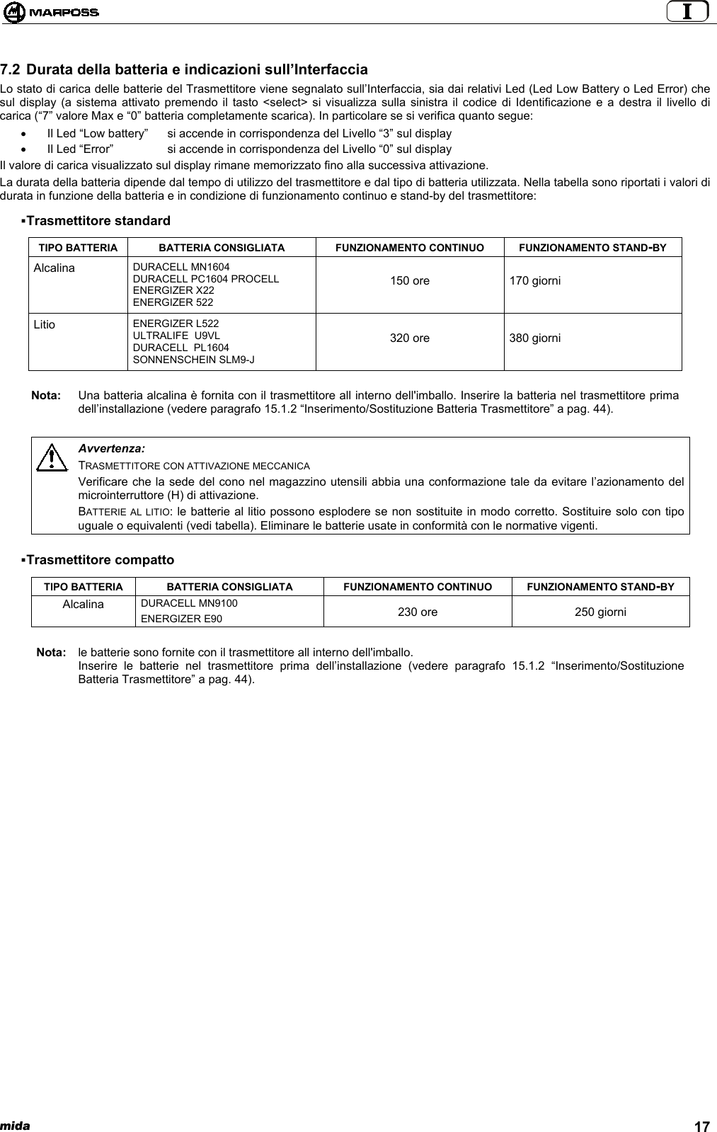  mida 177.2 Durata della batteria e indicazioni sull’InterfacciaLo stato di carica delle batterie del Trasmettitore viene segnalato sull’Interfaccia, sia dai relativi Led (Led Low Battery o Led Error) chesul display (a sistema attivato premendo il tasto &lt;select&gt; si visualizza sulla sinistra il codice di Identificazione e a destra il livello dicarica (“7” valore Max e “0” batteria completamente scarica). In particolare se si verifica quanto segue:•  Il Led “Low battery”  si accende in corrispondenza del Livello “3” sul display•  Il Led “Error”  si accende in corrispondenza del Livello “0” sul displayIl valore di carica visualizzato sul display rimane memorizzato fino alla successiva attivazione.La durata della batteria dipende dal tempo di utilizzo del trasmettitore e dal tipo di batteria utilizzata. Nella tabella sono riportati i valori didurata in funzione della batteria e in condizione di funzionamento continuo e stand-by del trasmettitore: Trasmettitore standardTIPO BATTERIA BATTERIA CONSIGLIATA FUNZIONAMENTO CONTINUO FUNZIONAMENTO STAND-BYAlcalina DURACELL MN1604DURACELL PC1604 PROCELLENERGIZER X22ENERGIZER 522150 ore 170 giorniLitio ENERGIZER L522ULTRALIFE  U9VLDURACELL  PL1604SONNENSCHEIN SLM9-J320 ore 380 giorniNota: Una batteria alcalina è fornita con il trasmettitore all interno dell&apos;imballo. Inserire la batteria nel trasmettitore primadell’installazione (vedere paragrafo 15.1.2 “Inserimento/Sostituzione Batteria Trasmettitore” a pag. 44).Avvertenza:TRASMETTITORE CON ATTIVAZIONE MECCANICAVerificare che la sede del cono nel magazzino utensili abbia una conformazione tale da evitare l’azionamento delmicrointerruttore (H) di attivazione.BATTERIE AL LITIO: le batterie al litio possono esplodere se non sostituite in modo corretto. Sostituire solo con tipouguale o equivalenti (vedi tabella). Eliminare le batterie usate in conformità con le normative vigenti. Trasmettitore compattoTIPO BATTERIA BATTERIA CONSIGLIATA FUNZIONAMENTO CONTINUO FUNZIONAMENTO STAND-BYDURACELL MN9100AlcalinaENERGIZER E90 230 ore 250 giorniNota: le batterie sono fornite con il trasmettitore all interno dell&apos;imballo.Inserire le batterie nel trasmettitore prima dell’installazione (vedere paragrafo 15.1.2 “Inserimento/SostituzioneBatteria Trasmettitore” a pag. 44).