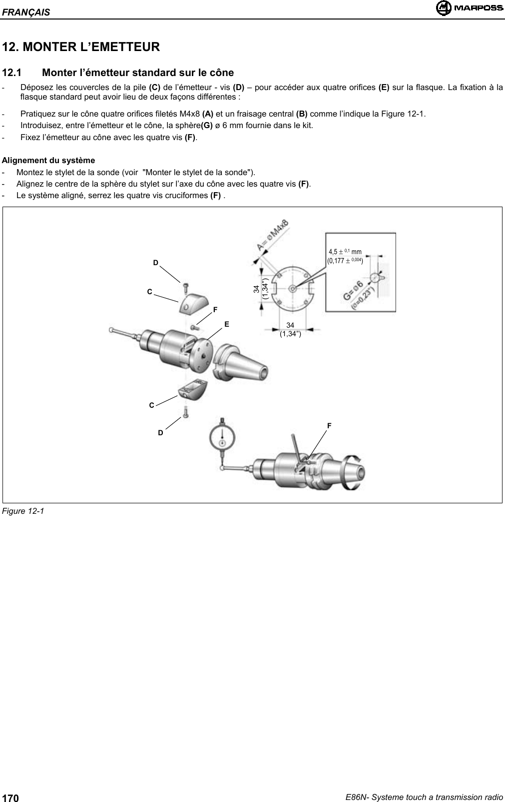 FRANÇAISE86N- Systeme touch a transmission radio17012. MONTER L’EMETTEUR12.1   Monter l’émetteur standard sur le cône-  Déposez les couvercles de la pile (C) de l’émetteur - vis (D) – pour accéder aux quatre orifices (E) sur la flasque. La fixation à laflasque standard peut avoir lieu de deux façons différentes :-  Pratiquez sur le cône quatre orifices filetés M4x8 (A) et un fraisage central (B) comme l’indique la Figure 12-1.-  Introduisez, entre l’émetteur et le cône, la sphère(G) ø 6 mm fournie dans le kit.-  Fixez l’émetteur au cône avec les quatre vis (F).Alignement du système- Montez le stylet de la sonde (voir  &quot;Monter le stylet de la sonde&quot;).- Alignez le centre de la sphère du stylet sur l’axe du cône avec les quatre vis (F).- Le système aligné, serrez les quatre vis cruciformes (F) .Figure 12-1DCDCFEF34(1,34”)34(1,34”)4,5 ± 0,1 mm(0,177 ± 0,004)