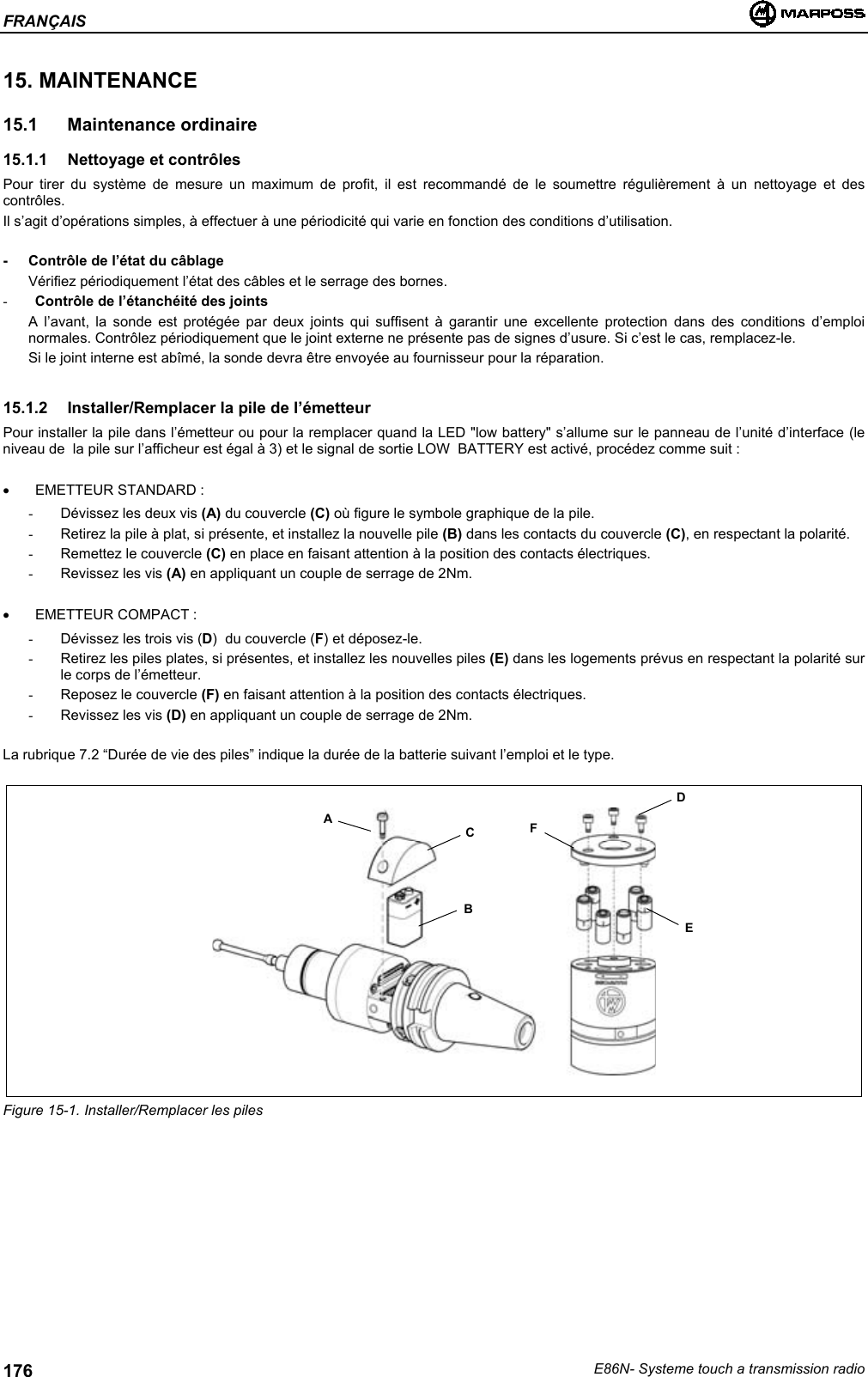 FRANÇAISE86N- Systeme touch a transmission radio17615. MAINTENANCE15.1 Maintenance ordinaire15.1.1  Nettoyage et contrôlesPour tirer du système de mesure un maximum de profit, il est recommandé de le soumettre régulièrement à un nettoyage et descontrôles.Il s’agit d’opérations simples, à effectuer à une périodicité qui varie en fonction des conditions d’utilisation.- Contrôle de l’état du câblageVérifiez périodiquement l’état des câbles et le serrage des bornes.- Contrôle de l’étanchéité des jointsA l’avant, la sonde est protégée par deux joints qui suffisent à garantir une excellente protection dans des conditions d’emploinormales. Contrôlez périodiquement que le joint externe ne présente pas de signes d’usure. Si c’est le cas, remplacez-le.Si le joint interne est abîmé, la sonde devra être envoyée au fournisseur pour la réparation.15.1.2 Installer/Remplacer la pile de l’émetteurPour installer la pile dans l’émetteur ou pour la remplacer quand la LED &quot;low battery&quot; s’allume sur le panneau de l’unité d’interface (leniveau de  la pile sur l’afficheur est égal à 3) et le signal de sortie LOW  BATTERY est activé, procédez comme suit :• EMETTEUR STANDARD :-  Dévissez les deux vis (A) du couvercle (C) où figure le symbole graphique de la pile.-  Retirez la pile à plat, si présente, et installez la nouvelle pile (B) dans les contacts du couvercle (C), en respectant la polarité.-  Remettez le couvercle (C) en place en faisant attention à la position des contacts électriques.-  Revissez les vis (A) en appliquant un couple de serrage de 2Nm.• EMETTEUR COMPACT :-  Dévissez les trois vis (D)  du couvercle (F) et déposez-le.-  Retirez les piles plates, si présentes, et installez les nouvelles piles (E) dans les logements prévus en respectant la polarité surle corps de l’émetteur.-  Reposez le couvercle (F) en faisant attention à la position des contacts électriques.-  Revissez les vis (D) en appliquant un couple de serrage de 2Nm.La rubrique 7.2 “Durée de vie des piles” indique la durée de la batterie suivant l’emploi et le type.Figure 15-1. Installer/Remplacer les pilesABCDFE