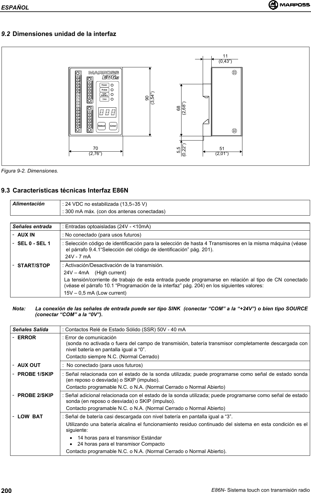 ESPAÑOLE86N- Sistema touch con transmisión radio2009.2 Dimensiones unidad de la interfazFigura 9-2. Dimensiones.9.3 Características técnicas Interfaz E86NAlimentación : 24 VDC no estabilizada (13,5÷35 V): 300 mA máx. (con dos antenas conectadas)Señales entrada : Entradas optoaisladas (24V - &lt;10mA)-AUX IN : No conectado (para usos futuros)-SEL 0 - SEL 1 : Selección código de identificación para la selección de hasta 4 Transmisores en la misma máquina (véaseel párrafo 9.4.1“Selección del código de identificación” pág. 201).  24V - 7 mA-START/STOP : Activación/Desactivación de la transmisión. 24V – 4mA    (High current)La tensión/corriente de trabajo de esta entrada puede programarse en relación al tipo de CN conectado(véase el párrafo 10.1 “Programación de la interfaz” pág. 204) en los siguientes valores: 15V – 0,5 mA (Low current)Nota: La conexión de las señales de entrada puede ser tipo SINK  (conectar “COM” a la “+24V”) o bien tipo SOURCE(conectar “COM” a la “0V”).Señales Salida : Contactos Relé de Estado Sólido (SSR) 50V - 40 mA-ERROR : Error de comunicación(sonda no activada o fuera del campo de transmisión, batería transmisor completamente descargada connivel batería en pantalla igual a “0”.Contacto siempre N.C. (Normal Cerrado)-AUX OUT :  No conectado (para usos futuros)-PROBE 1/SKIP : Señal relacionada con el estado de la sonda utilizada; puede programarse como señal de estado sonda(en reposo o desviada) o SKIP (impulso).Contacto programable N.C. o N.A. (Normal Cerrado o Normal Abierto)-PROBE 2/SKIP : Señal adicional relacionada con el estado de la sonda utilizada; puede programarse como señal de estadosonda (en reposo o desviada) o SKIP (impulso).Contacto programable N.C. o N.A. (Normal Cerrado o Normal Abierto)-LOW  BAT : Señal de batería casi descargada con nivel batería en pantalla igual a “3”.Utilizando una batería alcalina el funcionamiento residuo continuado del sistema en esta condición es elsiguiente:•  14 horas para el transmisor Estándar•  24 horas para el transmisor CompactoContacto programable N.C. o N.A. (Normal Cerrado o Normal Abierto).70(2,76”)51(2,01”)11(0,43”)68(2,68”)5,5(0,22”)90(3,54”)