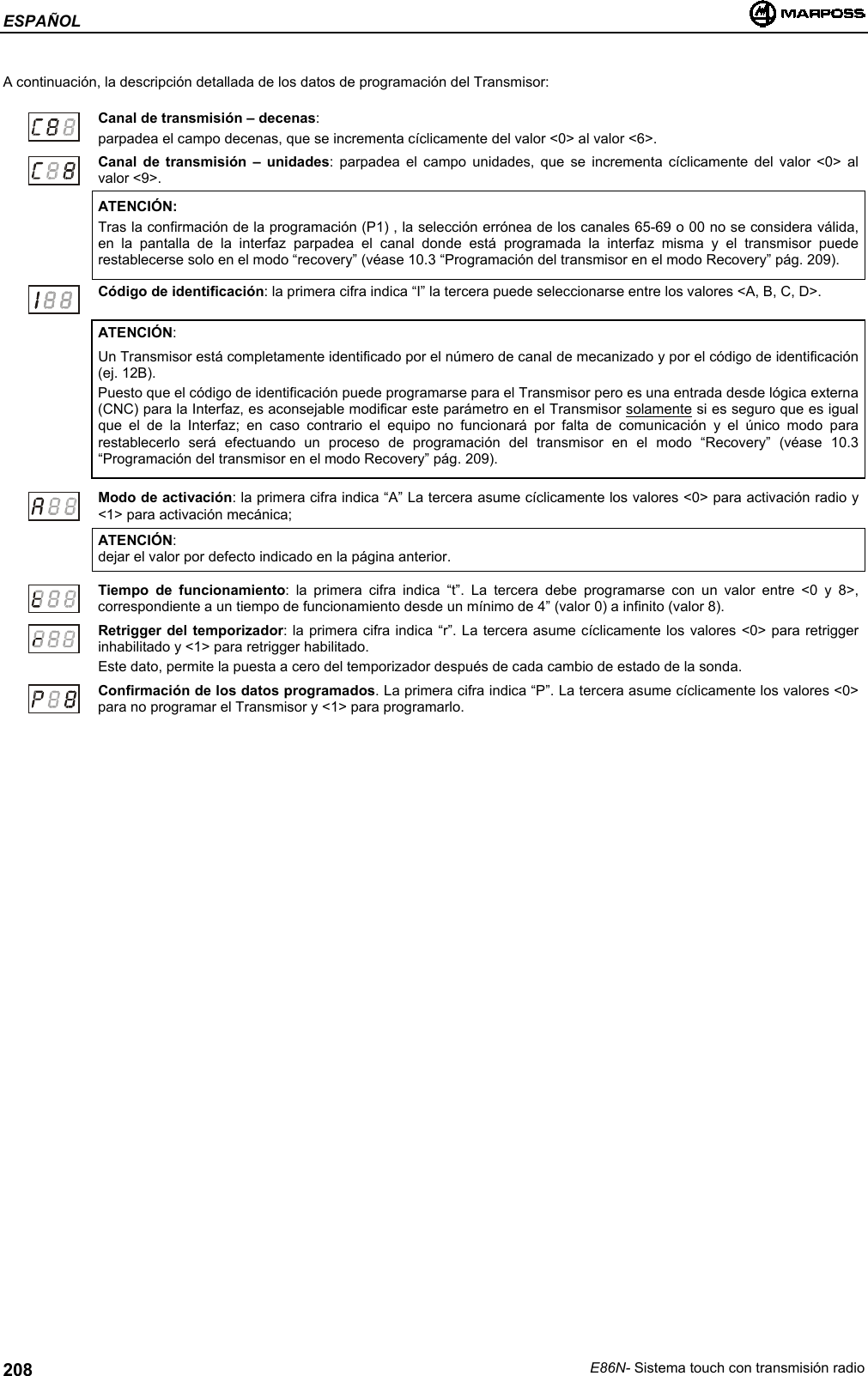 ESPAÑOLE86N- Sistema touch con transmisión radio208A continuación, la descripción detallada de los datos de programación del Transmisor:Canal de transmisión – decenas:parpadea el campo decenas, que se incrementa cíclicamente del valor &lt;0&gt; al valor &lt;6&gt;.Canal de transmisión – unidades: parpadea el campo unidades, que se incrementa cíclicamente del valor &lt;0&gt; alvalor &lt;9&gt;.ATENCIÓN:Tras la confirmación de la programación (P1) , la selección errónea de los canales 65-69 o 00 no se considera válida,en la pantalla de la interfaz parpadea el canal donde está programada la interfaz misma y el transmisor puederestablecerse solo en el modo “recovery” (véase 10.3 “Programación del transmisor en el modo Recovery” pág. 209).Código de identificación: la primera cifra indica “I” la tercera puede seleccionarse entre los valores &lt;A, B, C, D&gt;.ATENCIÓN:Un Transmisor está completamente identificado por el número de canal de mecanizado y por el código de identificación(ej. 12B).Puesto que el código de identificación puede programarse para el Transmisor pero es una entrada desde lógica externa(CNC) para la Interfaz, es aconsejable modificar este parámetro en el Transmisor solamente si es seguro que es igualque el de la Interfaz; en caso contrario el equipo no funcionará por falta de comunicación y el único modo pararestablecerlo será efectuando un proceso de programación del transmisor en el modo “Recovery” (véase 10.3“Programación del transmisor en el modo Recovery” pág. 209).Modo de activación: la primera cifra indica “A” La tercera asume cíclicamente los valores &lt;0&gt; para activación radio y&lt;1&gt; para activación mecánica;ATENCIÓN:dejar el valor por defecto indicado en la página anterior.Tiempo de funcionamiento: la primera cifra indica “t”. La tercera debe programarse con un valor entre &lt;0 y 8&gt;,correspondiente a un tiempo de funcionamiento desde un mínimo de 4” (valor 0) a infinito (valor 8).Retrigger del temporizador: la primera cifra indica “r”. La tercera asume cíclicamente los valores &lt;0&gt; para retriggerinhabilitado y &lt;1&gt; para retrigger habilitado.Este dato, permite la puesta a cero del temporizador después de cada cambio de estado de la sonda.Confirmación de los datos programados. La primera cifra indica “P”. La tercera asume cíclicamente los valores &lt;0&gt;para no programar el Transmisor y &lt;1&gt; para programarlo.