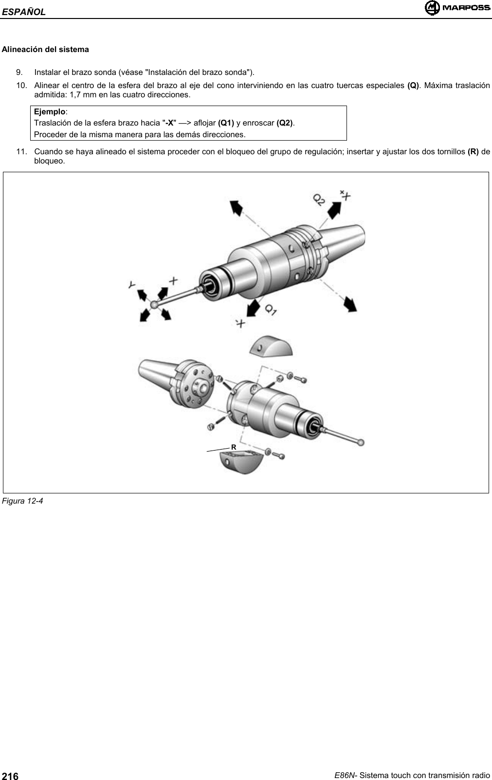 ESPAÑOLE86N- Sistema touch con transmisión radio216Alineación del sistema9.  Instalar el brazo sonda (véase &quot;Instalación del brazo sonda&quot;).10.  Alinear el centro de la esfera del brazo al eje del cono interviniendo en las cuatro tuercas especiales (Q). Máxima traslaciónadmitida: 1,7 mm en las cuatro direcciones.Ejemplo:Traslación de la esfera brazo hacia &quot;-X&quot; —&gt; aflojar (Q1) y enroscar (Q2).Proceder de la misma manera para las demás direcciones.11.  Cuando se haya alineado el sistema proceder con el bloqueo del grupo de regulación; insertar y ajustar los dos tornillos (R) debloqueo.Figura 12-4R
