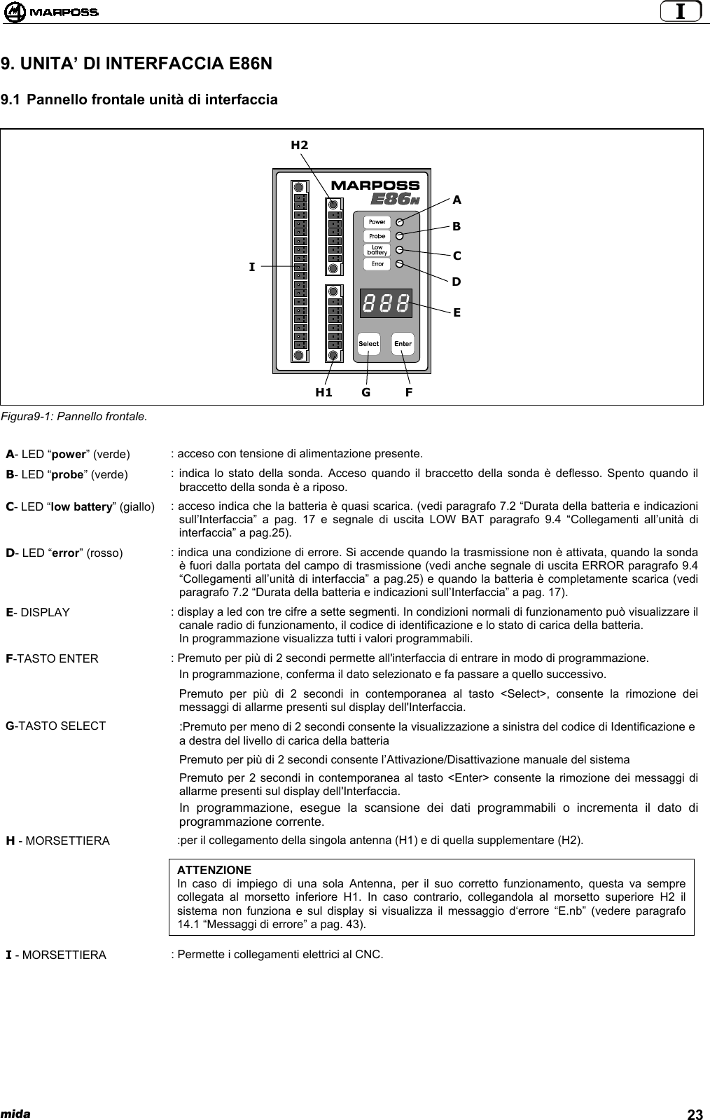  mida 239. UNITA’ DI INTERFACCIA E86N9.1 Pannello frontale unità di interfacciaFigura9-1: Pannello frontale.A- LED “power” (verde) : acceso con tensione di alimentazione presente.B- LED “probe” (verde) : indica lo stato della sonda. Acceso quando il braccetto della sonda è deflesso. Spento quando ilbraccetto della sonda è a riposo.C- LED “low battery” (giallo) : acceso indica che la batteria è quasi scarica. (vedi paragrafo 7.2 “Durata della batteria e indicazionisull’Interfaccia” a pag. 17 e segnale di uscita LOW BAT paragrafo 9.4 “Collegamenti all’unità diinterfaccia” a pag.25).D- LED “error” (rosso) : indica una condizione di errore. Si accende quando la trasmissione non è attivata, quando la sondaè fuori dalla portata del campo di trasmissione (vedi anche segnale di uscita ERROR paragrafo 9.4“Collegamenti all’unità di interfaccia” a pag.25) e quando la batteria è completamente scarica (vediparagrafo 7.2 “Durata della batteria e indicazioni sull’Interfaccia” a pag. 17).E- DISPLAY : display a led con tre cifre a sette segmenti. In condizioni normali di funzionamento può visualizzare ilcanale radio di funzionamento, il codice di identificazione e lo stato di carica della batteria.In programmazione visualizza tutti i valori programmabili.F-TASTO ENTER : Premuto per più di 2 secondi permette all&apos;interfaccia di entrare in modo di programmazione.In programmazione, conferma il dato selezionato e fa passare a quello successivo.Premuto per più di 2 secondi in contemporanea al tasto &lt;Select&gt;, consente la rimozione deimessaggi di allarme presenti sul display dell&apos;Interfaccia.G-TASTO SELECT :Premuto per meno di 2 secondi consente la visualizzazione a sinistra del codice di Identificazione ea destra del livello di carica della batteriaPremuto per più di 2 secondi consente l’Attivazione/Disattivazione manuale del sistemaPremuto per 2 secondi in contemporanea al tasto &lt;Enter&gt; consente la rimozione dei messaggi diallarme presenti sul display dell&apos;Interfaccia.In programmazione, esegue la scansione dei dati programmabili o incrementa il dato diprogrammazione corrente.H - MORSETTIERA :per il collegamento della singola antenna (H1) e di quella supplementare (H2).ATTENZIONEIn caso di impiego di una sola Antenna, per il suo corretto funzionamento, questa va semprecollegata al morsetto inferiore H1. In caso contrario, collegandola al morsetto superiore H2 ilsistema non funziona e sul display si visualizza il messaggio d‘errore “E.nb” (vedere paragrafo14.1 “Messaggi di errore” a pag. 43).I - MORSETTIERA : Permette i collegamenti elettrici al CNC.H2EGCDIFH1AB