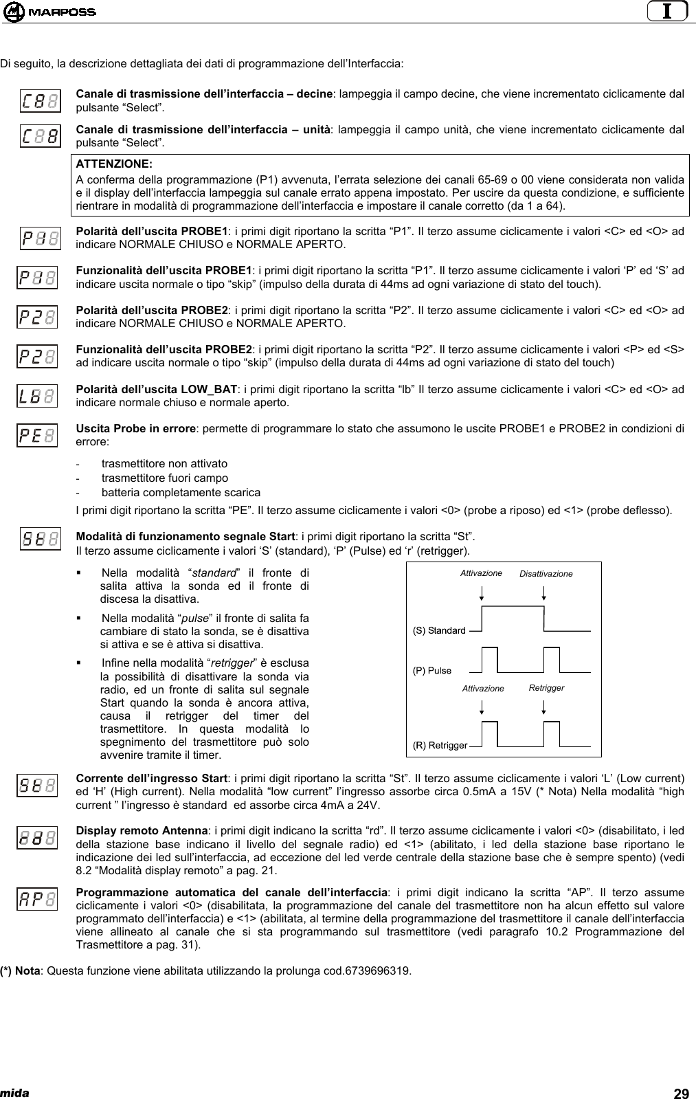  mida 29Di seguito, la descrizione dettagliata dei dati di programmazione dell’Interfaccia:Canale di trasmissione dell’interfaccia – decine: lampeggia il campo decine, che viene incrementato ciclicamente dalpulsante “Select”.Canale di trasmissione dell’interfaccia – unità: lampeggia il campo unità, che viene incrementato ciclicamente dalpulsante “Select”.ATTENZIONE:A conferma della programmazione (P1) avvenuta, l’errata selezione dei canali 65-69 o 00 viene considerata non validae il display dell’interfaccia lampeggia sul canale errato appena impostato. Per uscire da questa condizione, e sufficienterientrare in modalità di programmazione dell’interfaccia e impostare il canale corretto (da 1 a 64).Polarità dell’uscita PROBE1: i primi digit riportano la scritta “P1”. Il terzo assume ciclicamente i valori &lt;C&gt; ed &lt;O&gt; adindicare NORMALE CHIUSO e NORMALE APERTO.Funzionalità dell’uscita PROBE1: i primi digit riportano la scritta “P1”. Il terzo assume ciclicamente i valori ‘P’ ed ‘S’ adindicare uscita normale o tipo “skip” (impulso della durata di 44ms ad ogni variazione di stato del touch).Polarità dell’uscita PROBE2: i primi digit riportano la scritta “P2”. Il terzo assume ciclicamente i valori &lt;C&gt; ed &lt;O&gt; adindicare NORMALE CHIUSO e NORMALE APERTO.Funzionalità dell’uscita PROBE2: i primi digit riportano la scritta “P2”. Il terzo assume ciclicamente i valori &lt;P&gt; ed &lt;S&gt;ad indicare uscita normale o tipo “skip” (impulso della durata di 44ms ad ogni variazione di stato del touch)Polarità dell’uscita LOW_BAT: i primi digit riportano la scritta “lb” Il terzo assume ciclicamente i valori &lt;C&gt; ed &lt;O&gt; adindicare normale chiuso e normale aperto.Uscita Probe in errore: permette di programmare lo stato che assumono le uscite PROBE1 e PROBE2 in condizioni dierrore:- trasmettitore non attivato-  trasmettitore fuori campo-  batteria completamente scaricaI primi digit riportano la scritta “PE”. Il terzo assume ciclicamente i valori &lt;0&gt; (probe a riposo) ed &lt;1&gt; (probe deflesso).Modalità di funzionamento segnale Start: i primi digit riportano la scritta “St”.Il terzo assume ciclicamente i valori ‘S’ (standard), ‘P’ (Pulse) ed ‘r’ (retrigger). Nella modalità “standard” il fronte disalita attiva la sonda ed il fronte didiscesa la disattiva.  Nella modalità “pulse” il fronte di salita facambiare di stato la sonda, se è disattivasi attiva e se è attiva si disattiva.  Infine nella modalità “retrigger” è esclusala possibilità di disattivare la sonda viaradio, ed un fronte di salita sul segnaleStart quando la sonda è ancora attiva,causa il retrigger del timer deltrasmettitore. In questa modalità lospegnimento del trasmettitore può soloavvenire tramite il timer.Corrente dell’ingresso Start: i primi digit riportano la scritta “St”. Il terzo assume ciclicamente i valori ‘L’ (Low current)ed ‘H’ (High current). Nella modalità “low current” l’ingresso assorbe circa 0.5mA a 15V (* Nota) Nella modalità “highcurrent ” l’ingresso è standard  ed assorbe circa 4mA a 24V.Display remoto Antenna: i primi digit indicano la scritta “rd”. Il terzo assume ciclicamente i valori &lt;0&gt; (disabilitato, i leddella stazione base indicano il livello del segnale radio) ed &lt;1&gt; (abilitato, i led della stazione base riportano leindicazione dei led sull’interfaccia, ad eccezione del led verde centrale della stazione base che è sempre spento) (vedi8.2 “Modalità display remoto” a pag. 21.Programmazione automatica del canale dell’interfaccia: i primi digit indicano la scritta “AP”. Il terzo assumeciclicamente i valori &lt;0&gt; (disabilitata, la programmazione del canale del trasmettitore non ha alcun effetto sul valoreprogrammato dell’interfaccia) e &lt;1&gt; (abilitata, al termine della programmazione del trasmettitore il canale dell’interfacciaviene allineato al canale che si sta programmando sul trasmettitore (vedi paragrafo 10.2 Programmazione delTrasmettitore a pag. 31).(*) Nota: Questa funzione viene abilitata utilizzando la prolunga cod.6739696319.AttivazioneAttivazioneDisattivazioneRetrigger