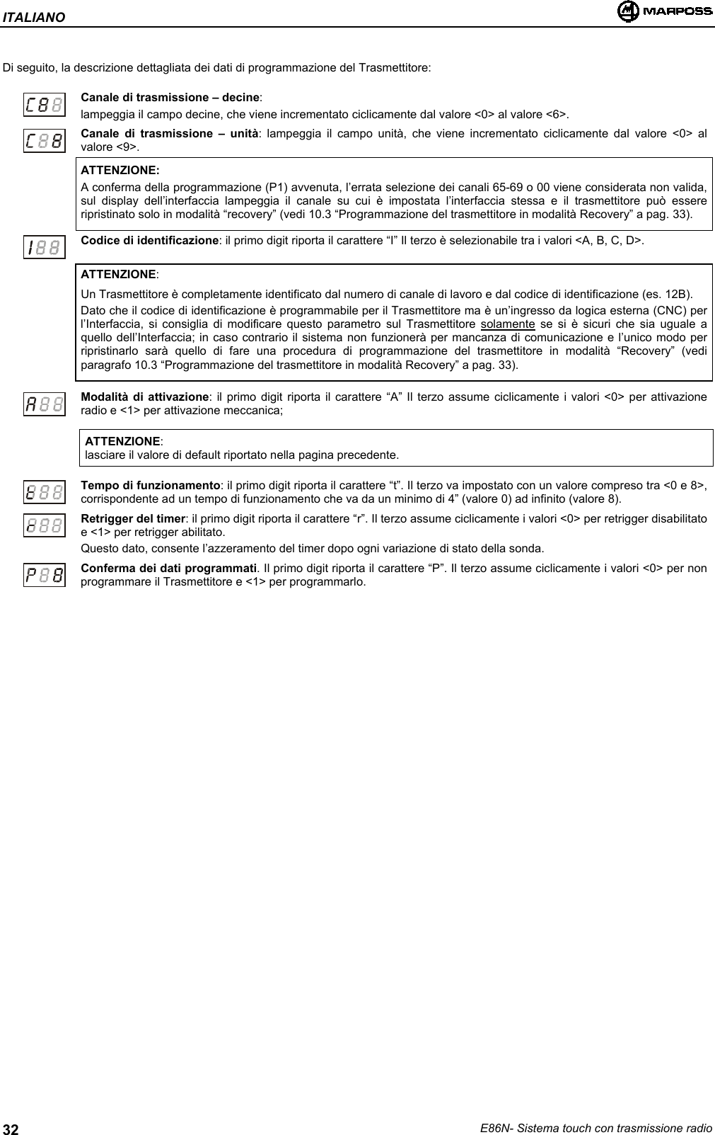 ITALIANOE86N- Sistema touch con trasmissione radio32Di seguito, la descrizione dettagliata dei dati di programmazione del Trasmettitore:Canale di trasmissione – decine:lampeggia il campo decine, che viene incrementato ciclicamente dal valore &lt;0&gt; al valore &lt;6&gt;.Canale di trasmissione – unità: lampeggia il campo unità, che viene incrementato ciclicamente dal valore &lt;0&gt; alvalore &lt;9&gt;.ATTENZIONE:A conferma della programmazione (P1) avvenuta, l’errata selezione dei canali 65-69 o 00 viene considerata non valida,sul display dell’interfaccia lampeggia il canale su cui è impostata l’interfaccia stessa e il trasmettitore può essereripristinato solo in modalità “recovery” (vedi 10.3 “Programmazione del trasmettitore in modalità Recovery” a pag. 33).Codice di identificazione: il primo digit riporta il carattere “I” Il terzo è selezionabile tra i valori &lt;A, B, C, D&gt;.ATTENZIONE:Un Trasmettitore è completamente identificato dal numero di canale di lavoro e dal codice di identificazione (es. 12B).Dato che il codice di identificazione è programmabile per il Trasmettitore ma è un’ingresso da logica esterna (CNC) perl’Interfaccia, si consiglia di modificare questo parametro sul Trasmettitore solamente se si è sicuri che sia uguale aquello dell’Interfaccia; in caso contrario il sistema non funzionerà per mancanza di comunicazione e l’unico modo perripristinarlo sarà quello di fare una procedura di programmazione del trasmettitore in modalità “Recovery” (vediparagrafo 10.3 “Programmazione del trasmettitore in modalità Recovery” a pag. 33).Modalità di attivazione: il primo digit riporta il carattere “A” Il terzo assume ciclicamente i valori &lt;0&gt; per attivazioneradio e &lt;1&gt; per attivazione meccanica;ATTENZIONE:lasciare il valore di default riportato nella pagina precedente.Tempo di funzionamento: il primo digit riporta il carattere “t”. Il terzo va impostato con un valore compreso tra &lt;0 e 8&gt;,corrispondente ad un tempo di funzionamento che va da un minimo di 4” (valore 0) ad infinito (valore 8).Retrigger del timer: il primo digit riporta il carattere “r”. Il terzo assume ciclicamente i valori &lt;0&gt; per retrigger disabilitatoe &lt;1&gt; per retrigger abilitato.Questo dato, consente l’azzeramento del timer dopo ogni variazione di stato della sonda.Conferma dei dati programmati. Il primo digit riporta il carattere “P”. Il terzo assume ciclicamente i valori &lt;0&gt; per nonprogrammare il Trasmettitore e &lt;1&gt; per programmarlo.