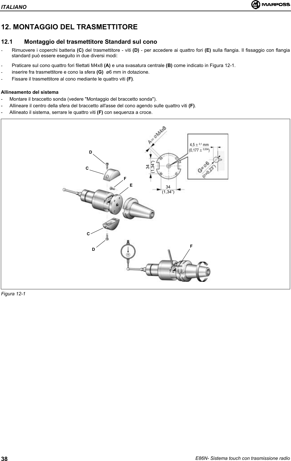 ITALIANOE86N- Sistema touch con trasmissione radio3812. MONTAGGIO DEL TRASMETTITORE12.1   Montaggio del trasmettitore Standard sul cono-  Rimuovere i coperchi batteria (C) del trasmettitore - viti (D) - per accedere ai quattro fori (E) sulla flangia. Il fissaggio con flangiastandard può essere eseguito in due diversi modi:-  Praticare sul cono quattro fori filettati M4x8 (A) e una svasatura centrale (B) come indicato in Figura 12-1.-  inserire fra trasmettitore e cono la sfera (G)  ø6 mm in dotazione.-  Fissare il trasmettitore al cono mediante le quattro viti (F).Allineamento del sistema- Montare il braccetto sonda (vedere &quot;Montaggio del braccetto sonda&quot;).- Allineare il centro della sfera del braccetto all&apos;asse del cono agendo sulle quattro viti (F).- Allineato il sistema, serrare le quattro viti (F) con sequenza a croce.Figura 12-1DCDCFEF34(1,34”)34(1,34”)4,5 ± 0,1 mm(0,177 ± 0,004)